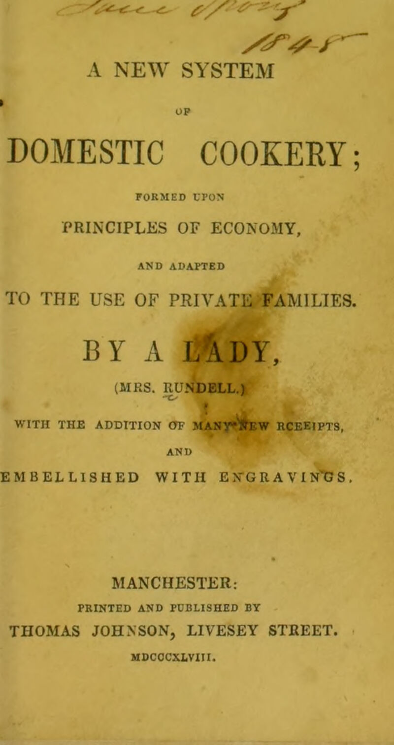 A NEW SYSTEM I OP DOMESTIC COOKERY; FORMED UPON PRINCIPLES OF ECONOMY, AND ADAPTED TO THE USE OF PRIVATE FAMILIES. BY A iAUY, (MRS. RUNDELL.) -C'  WITH THE ADDITION OF MANY* STEW RCEEIPT8, AND EMBELLISHED WITH E ,VG R A V I N*G S , MANCHESTER: PRINTED AND PUBLISHED BY THOMAS JOHNSON, LIVESEY STREET. MDCOCXLVIII.