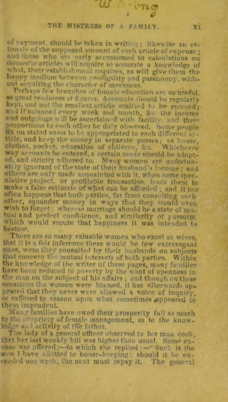 w ' i'TK* * O r.r payment should ho taken in writ::,-. ; likewise an es- tim .uf the supposed amount of each article of expense ; ami those who ar early accustomed to calculations on domestic article' will acquire so accurate a knowledge of '■.hat, their establishment requires, as will give them the happy medium between prodigality and parsimony, with- out acquiring the character of meanness. Perhaps few bronchos of female education ar< so Ireful, as great readiness at figures. Accounts .mould be regularly kept, and not the smallest article omitted l bp entered; a d if balanced every week and month. the income and outgoings v ill be ascertained with facilii . end thei- proportions to each other be duly observed. Some people fix ou stated sums to be appropriated to each different ar- ticle, and keep tl)P nloney in separate purses, r.s house, clothes, pocket, education of children, &-Whichever way accounts be entered, a certain mode should be adopt- ed, and strictly adhered to. Many women are unfortun- at ly ignorant of the slate of their husband's income; and others are on!v made acquainted with it, when - ome spec- ulative project, or profitable transaction leads tbem to make a false estimate of what can he afforded ; and it too often happens that both parties, far from consulting each other, squander money in ways that they would even wish to forget: whenas marriage should be'a state of i» i fusi and perfect confidence, and similarity of pursuits which would secure that happiness it was intended to bestow. There are so many valuable women who excel ns wives, that it is :i fair inference there would he few extravagant ones, were they consulted bv their husbands on subjects that concern the mutual i nterests of both parties. Within the knowledge of the writer of these pages, many families have been reduced to poverty by the want of openness in the man on the subject of his affairs , and though rn these occasions ti c women were blamed, it has afterwards ap- peared that they never wt re allowed a voice of inquiry, or suffered to reason upon what sometimes appeared to them imprudent. Many families have owed their prosperity full as much to tin Tnpru‘iy of female management, as to the know- led.: an activity of l He 1 ther. The lady of a general officer observed to her man cook, that her last weekly bill was higher than usual. Home ex- cuse was offered;—to which she replied “ Such is the sum I have I died to house-keeping: should it be ex- eeedul one week, the next must, repay it. TIip general