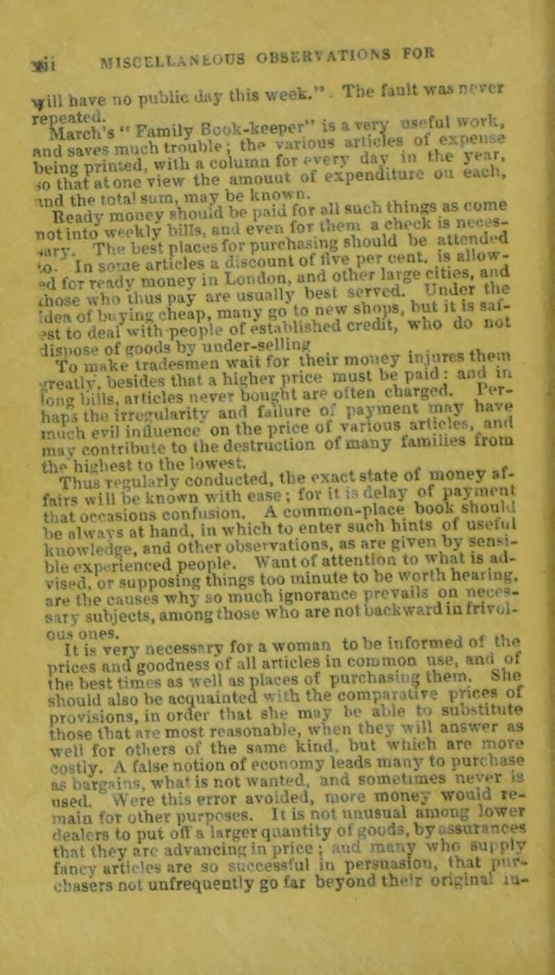 Wll „ill have no public Jay this week.” The fault was never reSla‘ch;s *• Family Book-keeper” is a very n*efu» 'vovl; and saves much trouble; the various articles of expense bein' priced, with a column for every day in the year. » that atone view the amount of expenditure on each, ,ni^SoV“.C&teSldtoV •» -chthiv.?S as come to^ In some articles a discount of five per cent, isallow- «d for ready money in London, a nd other large eiti . , those who thus pay are usually best served. Under the ’dea of bi ying cheap, many go to new sh'>P», hut !t U Saf- >st to deal with people of established credit, who do not dispose of goods bv under-selling . . . To make tradesmen wait for their money injures them 'reallv. besides that a higher price must be paid : and in Pong bills, aitides never bought are often charged. 1 r- haps the irregularity and failure o. payment may ha e inn 'h evil influence on the price of various articles, and may contribute to the destruction of many families from the highest to the lowest. . . , _ , Thus regularly conducted, the exact state of money af- fairs will be known with esse; for it i delay of paymen that occasions confusion. A common-place book should be always at hand, in which to enter such hints of useful knowledge, snd other observations, as are givenby sensi- ble experienced people. Want of attention to what is ad- vised, or supposing things too minute to be worth hearing, are the causes why so much ignorance prevails on neces- sary subjects, among those who are not backward in lrtvol- °UIt i- very necessary for a woman to be informed of the prices and goodness of all articles in common use, andi ot the best times as well as places of purchasing them, blie should also he acquainted with the comparative prices of provisions, in order that she may be able to substitute those that aTe most reasonable, when they will answer as well for others of the same kind, but winch are more codiy. A false notion of economy leads many to purchase as bargains, what is not wanted, and sometimes never is used. Were this error avoided, more money would re- main foT other purposes. It is not unusual among lower dealers to put oft'a larger quantity of goods, by assurances that they arc advancing in price ; aud many who supply fancy articles aTe so successful in persuasion, that pur- chasers not unfrequently go far beyond the’r origins, iu-