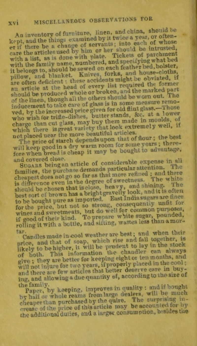 An inventory of furniture, linen, and china, should he ™hn wish for trifle-dishes, tmnersianus, <vl. “ v* - ?s “ not placed near the more beautiful articles. __ t Tim price of starch depends upon mat o. n°uj > . ■will keen eoodin a drv warm room tor some years , tni rt fore when^read is cheap it may be bought to advantage, ^Si'oAirbetngan article of considerable expense in all families the put chase demands particular attention. lh<j is'ritS'erence even^nthe^degre^^fawitness, 'The whin e^tssss Kssis* Ata .s; wines and sweetmeats, hut do well for common purposes. K good of the'r kind. To prepare white sugar pounded, rolling if with a bottle, and silling, wastes less than amoi- * ^Cardies made in cool weather are best; and wVmntherr and that of soap, which rise and fall toge.ner, is Ukelv to be higher, it will be prudent to lay m the stock ofhyoth.Tbis information the chandler can aw ays give - they are better for keeping eight ot ten months, arid wdfnot miurefor two years, lfproperh-pmced in the cool and there aie few articles that better deserve care in buy - ing, and allowing a due quantity of, according to the sire of lhPap“uyby keeping. Improves in quality : and if bought by hall or whole reams from large dealers will Vie much cheapen: ,n purchased by the quire. The surprising tn- 7'reas. of the price of this article may be accounted foi ny the additional duties, and a iurgttr consumption, b sides me