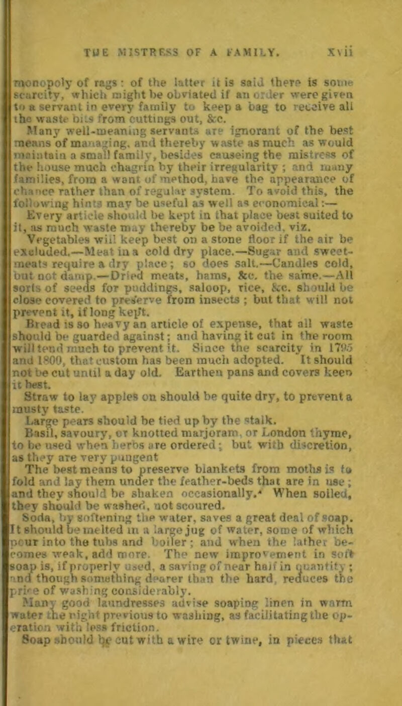 monopoly of rags: of the latter it is said there is some scarcity, which might be obviated if an order were given to a servant in every family to keep a bag to receive all the waste bits from cuttings out, &c. Many well-meaning servants are ignorant of the best means of managing, and thereby waste as much as would maintain a small family, besides causeing the mistress of the house much chagrin by their irregularity ; and many families, from a want of method, have the appearance of chance rather than of regular system. To avoid this, the following hints may be useful as w ell as economical:— Every article should be kept in that place best suited to it, as much waste may thereby be be avoided, viz. Vegetables will keep best on a stone floor if the air be excluded.—Meat in a cold dry place.—Sugar and sweet- meats require a dry place; so does salt.—Candies cold, but not damp—Dried meats, hams, See. the same.—All soils of seeds for puddings, saloop, rice, &c. should be close covered to preserve from insects ; but that will not prevent it, if long kep't. Bread is so heavy an article of expense, that all waste should be guarded against and having it cut in the room will tend much to prevent, it. Since the scarcity in 170.5 and 1800, that custom has been much adopted. It should not be cut until a day old. Earthen pans and covers keen it best. Straw to lay apples on should be quite dry, to prevent a musty taste Large pears should be tied up by the stalk. Basil, savoury, or knotted marjoram or London thyme, to be used when herbs are ordered; but with discretion, as they are very pungent The best means to preserve blankets from moths is to fold and lay them under the feather-beds that are in use ; and they should be shaken occasionally,'’ When soiled, they should be washed, not scoured. Soda, by softening the water, saves a great deal of soap. It should be melted m a large jug of water, some of which pc ur into the tubs and boiler; and when the lather be- comes weak, add more. The new improvement in soft soap is, if properly used, a saving of near half in quantity ; and though something dearer than the hard reduces the prbe of washing considerably. Many good laundresses advise soaping linen in warm water the night previous to washing, as facilitating the op- eration with less friction. 8oap should Ijc cut with a wire or twine, in pieces that