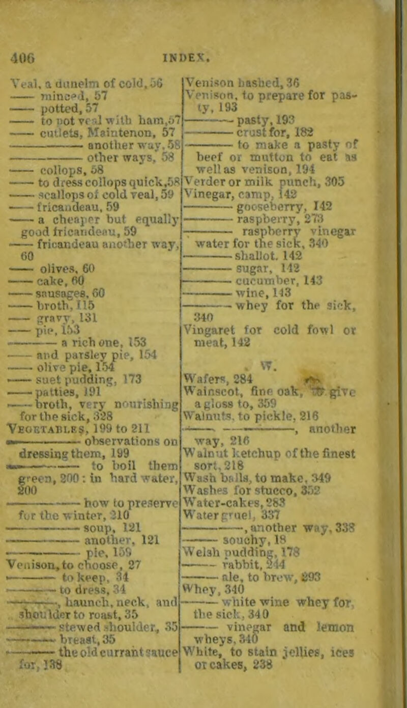 Veal, a dunelm of cold.uG minced, 57 potted, 57 to pot v( J with ham,6’ cutlets, Maintenon, 57 another way. 58 other ways, 58 collops, 58 to dress collops quick,58 scallops of cold real, 59 — fricandeau, 59 a cheaper but equally good lricandeau, 59 fricandeau another way, 60 olives. 60 cake, 60 sausages. 60 broth, U5 gravy, 131 pie, 153 a rich one, 153 and parsley pie, 154 olive pie, 154 — suet pudding, 173 ——patties, 191 ——broth, vt ry nourishing for the sick, 328 Vegetable?, 199 to 211 - observations on dressing them, 199 —i — to boil them f reon, 200: in hard water, 00 how to preserve for the w inter, 210 — soup, 121 — another, 121 ■ — pie, 155 Venison,to choose, 27 — — to keep, 34 to dress, 34 , haunch,neck, and shoulder to roast, 35 ——— stewed -boulder, 35 — breast, 35 • the old currant sauce for, 338 Venison hashed, 36 Venison, to prepare for pas- ty, 193 pasty, 193 crust for, 182 to make a pasty of beef or mutton to eat as well as venison, 194 Verder or milk punch, 305 Vinegar, camp, 142 gooseberry, 142 raspberry, 273 7 raspberry vinegar water for the sick, 340 shallot. 142 sugar, 142 cueumher, 143 wine, 113 — whey for the sick. 340 Vingaret for cold fowl or meat, 142 . VT. _ Wafers, 284 »**, Wainscot, fine oak, % give a gloss to, 359 Walnuts, to pickle, 216 —— - —, another way, 216 Walnut ketchup of the finest sort, 218 Wash balls, to make. 349 Washes for stucco, 352 Water-cakes, 283 Water gruel, 3S7 .another way, 333 souchy, 18 Welsh pudding, 178 - rabbit, 244 ale, to brew, 693 Whey, 340 white wine whey for the sick, 340 vinegar and lemon wheys, 310 W'hite, to stain jellies, ices ot cakes, 238