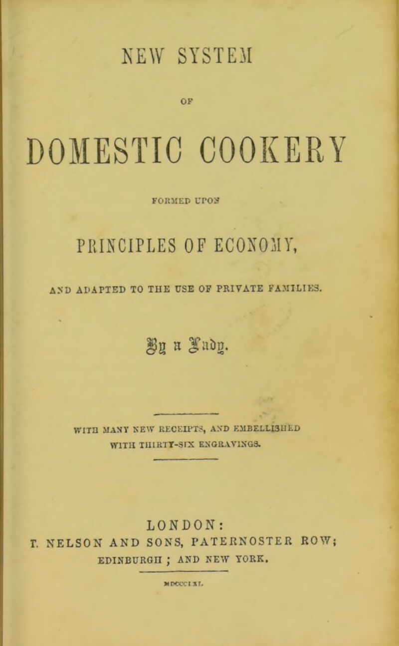 KEW SYSTEM OF DOMESTIC COOKERY FOKMtP uro» PRINCIPLES OF ECONOMY, ASD APAPIED TO THE USE OF PRIVATE FAMILIES. WITD MANY NEW RECEU'T-S AXD EMBELLISHED WITH IIllRTT-SIX ESORAV1XG3. LONDON: r, NELSON AND SONS, PATERNOSTER ROWj EDINBURGH ; AND NEW YORK. MDCCCI St.