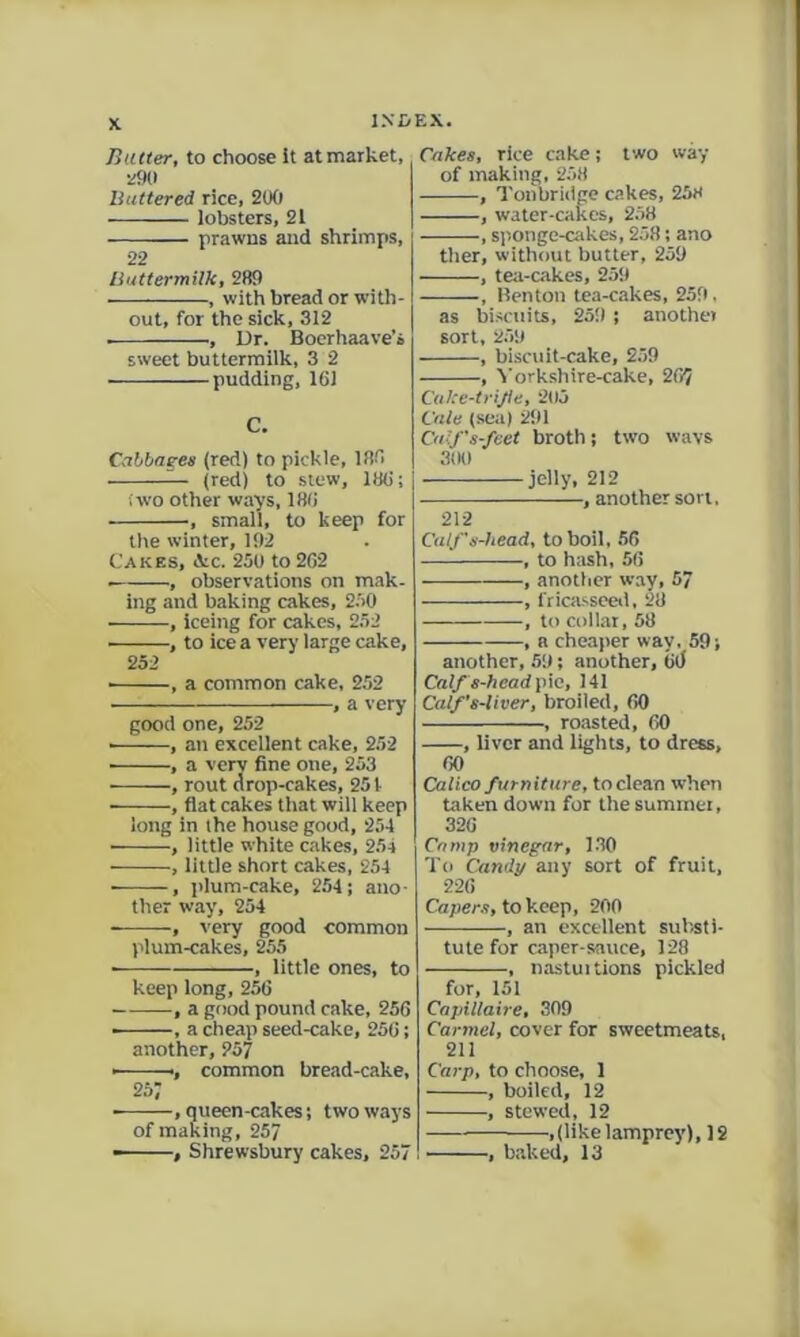 Hatter, to choose It at market. Battered rice, 2(Xl lobsters, 21 prawns and shrimps, 22 Buttermilk, 2R9 ■ , with bread or with- out, for the sick, 312 , Ur. Boerhaave’i sweet buttermilk, 3 2 pudding, 161 C. Cabbaeea (red) to pickle, 136 ^ (red) to stew, 186; (wo other ways, 186 , small, to keep for the winter, 192 Cakes, &.c. 250 to 262 , observations on mak. ing and baking cakes, 2.50 , iceing for cakes, 2.52 , to ice a very large cake, 252 , a common cake, 252 , a very good one, 252 ■ , an excellent cake, 252 , a very fine one, 253 , rout drop-cakes, 251 , flat cakes tliat will keep long in the house good, 254 ■ , little white cakes, 254 , little short cakes, 254 ■ , plum-cake, 254; ano- ther way, 254 — ; very good common plum-cakes, 255 , little ones, to keep long, 256 , a good pound cake, 256 ——, a cheap seed-cake, 256; another, 257 • ., common bread-cake, 257 , queen-cakes; two ways of making, 257 - , Shrewsbury cakes, 257 Cakes, rice cake; two way of making, 258 , Tonbridge c.akes, 258 , water-cakes, 258 , sponge-cakes, 258; ano ther, without butter, 259 , tea-cakes, 259 , Benton tea-cakes, 259. as biscuits, 259 ; another sort, 259 , biscuit-cake, 2.59 , ^■orkshire-cake, 267 Cuke-trijie, 2U5 tale (sea) 291 Cuif's-feet broth; two wavs 3(10 jelly, 212 , another sort, 212 Calfs-head, to boil, 56 , to hash, 56 , another w.ay, 57 , fricasseeii, 28 , to collar, 58 , a cheaper way, 59; another, 59; another, 6(> Calfs-hcadyiK, 141 Calf’s-liver, broiled, 60 , roasted, 60 , liver and lights, to dress, 60 Calico furniture, to clean when taken down for the sumtnei, 326 Camp vinegar, 1.30 To Candy any sort of fruit, 226 Capers, to keep, 200 , an excellent sul)sti- tule for caper-sauce, 128 , nastuitions pickled for, 151 Capiliaire, 309 Carmel, cover for sweetmeats, 211 Cai-p, to choose, 1 , boiled, 12 , stewed, 12 ^,(like lamprey), 12 , baked, 13