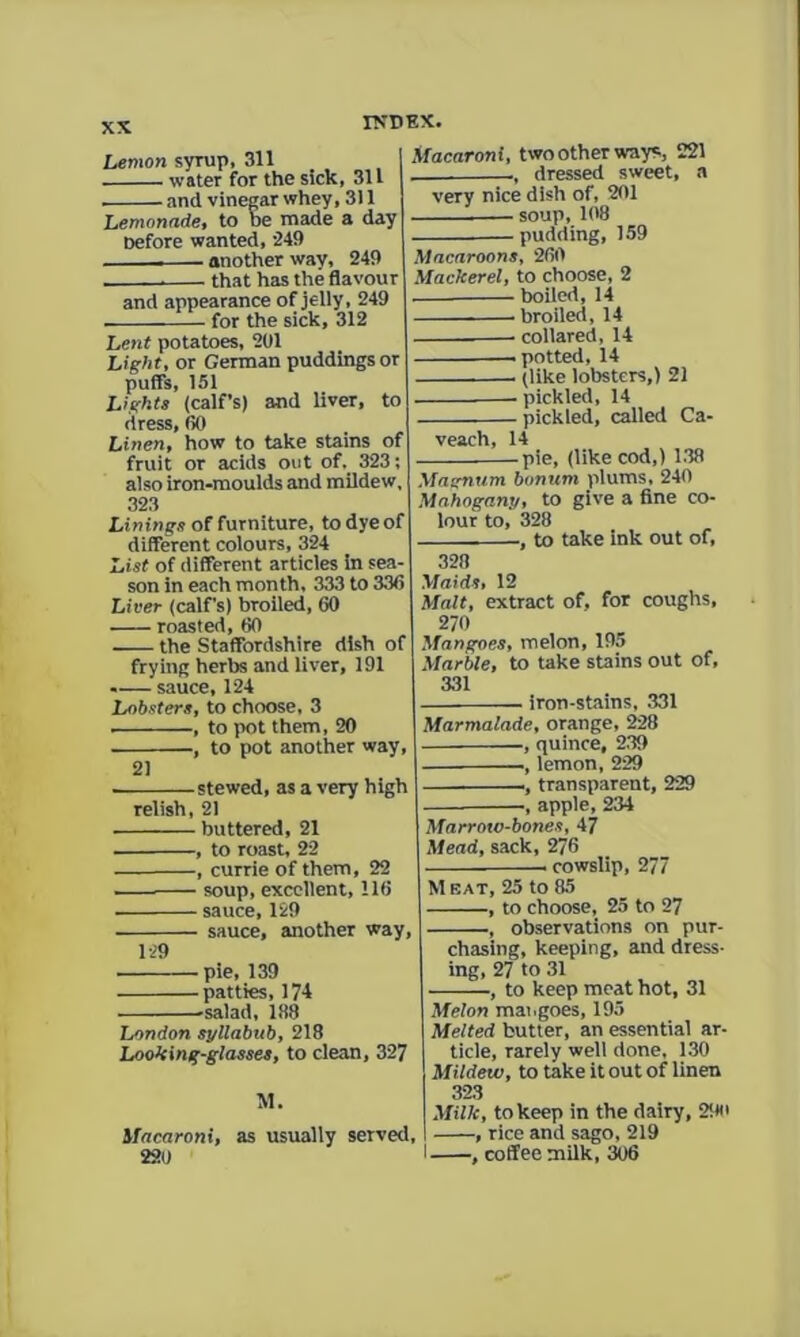 Lemon syrup, 311 water for the sick, 311 and vinegar whey, 311 Lemonade, to be made a day oefore wanted, '249 another way, 249 that has the flavour and appearance of jelly, 249 - for the sick, 312 Lent potatoes, 201 Light, or German puddings or puffs, 151 Lights (calf’s) and liver, to dress, 00 Linen, how to take stains of fruit or acids out of. 323; also iron-moulds and mildew 323 Linings of furniture, to dye of different colours, 324 List of different articles in sea son in each month, 333 to 33<5 Liver (calf’s) broiled, 60 roasted, 60 the Staffordshire dish of frying herte and liver, 191 -— sauce, 124 Lobsters, to choose. 3 , to pot them, 20 , to pot another way, 21 stewed, as a very high relish, 21 buttered, 21 , to roast, 22 , currie of them, 22 —— soup, excellent, 116 sauce, 129 sauce, another way. Macaroni, two other ways;, 221 dressed sweet, a very nice dish of, 201 —soup, 108 • pudding, 159 Macaroons, 260 Mackerel, to choose, 2 boiled, 14 broiled, 14 collared, 14 potted, 14 (like lobsters,) 21 pickled, 14 pickled, called Ca- veach, 14 -pie, (like cod,) 1.38 Magnum bonum plums. 240 Mahogany, to give a fine co- lour to, 328 •, to take ink out of. 328 Maids, 12 Malt, extract of, for coughs, 270 Mangoes, melon, 195 Marble, to take stains out of, 331 iron-stains, 331 Marmalade, orange, 228 , quince, 239 , lemon, 229 ., transparent, 229 •, apple, 234 129 -pie, 139 -patties, 174 'salad, 1.38 London syllabub, 218 Looking-glasses, to clean, 327 M. Macaroni, as usually served 220 Marroto-bones, 47 Mead, sack, 276 cowslip, 277 M EAT, 25 to 85 -, to choose, 25 to 27 observations on pur- chasing, keeping, and dress- ing, 27 to 31 -, to keep meat hot, 31 Melon mangoes, 195 Melted butter, an essential ar- ticle, rarely well done. 130 Mildew, to take it out of linen 323 Milk, to keep in the dairy, 2iio , , rice and sago, 219 I , coffee milk, 306