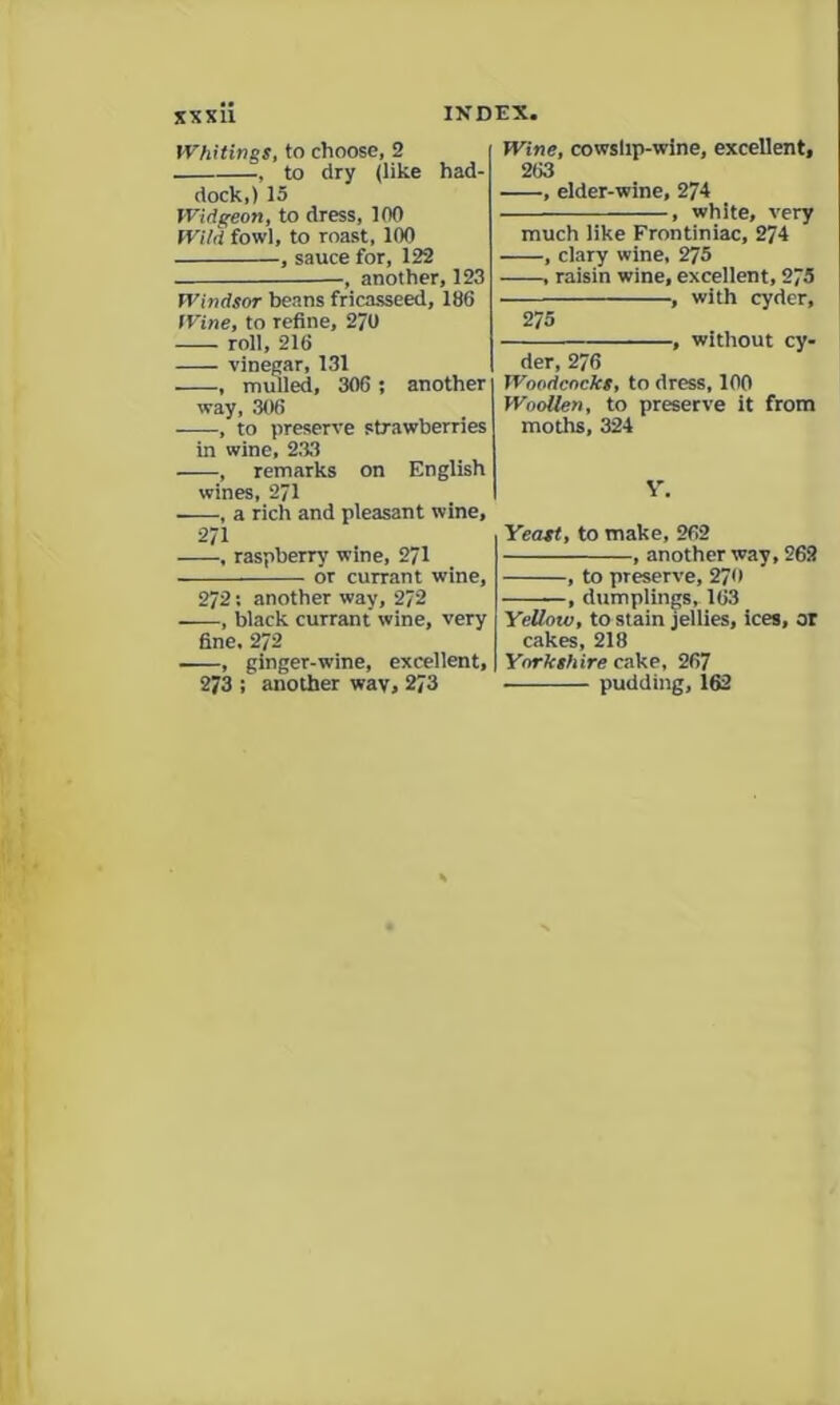 Whitings, to choose, 2 , to dry (like had- dock,) 15 Widgeon, to dress, 100 Wild fowl, to roast, 100 , sauce for, 122 -, another, 123 Windsor beans fricasseed, 186 Wine, to refine, 2/0 roll, 216 vinegar, 131 , mulled, 306; another way, 306 , to preserve strawberries in wine, 233 , remarks on English wines, 271 , a rich and pleasant wine, . raspberry wine, 2/1 or currant wine, 272: another way, 272 , black currant wine, very fine. 272 , ginger-wine, excellent, 273 ; another wav, 273 Wine, cowslip-wine, excellent, 263 , elder-wine, 274 , white, very much like Frontiniac, 274 , clary wine, 275 , raisin wine, excellent, 275 , with cyder, 275 , without cy- der, 276 Woodcocks, to dress, 100 Woollen, to preserve it from moths, 324 Yeast, to make, 262 , another way, 262 , to preserve, 270 , dumplings, 163 Yellow, to stain jellies, ices, or cakes, 218 Yorkshire cake, 267 pudding, 162