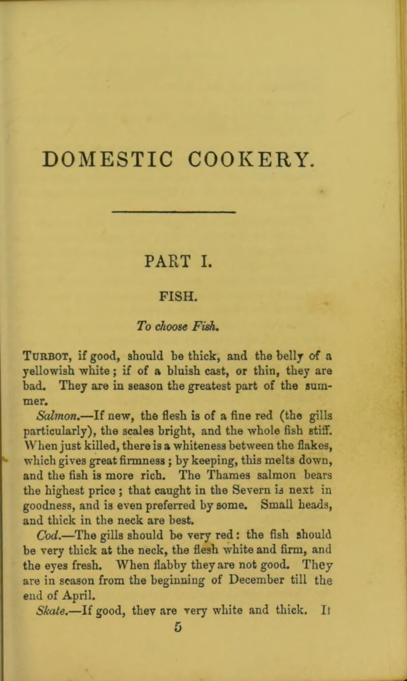 PART I. FISH. To choose FiA, Turbot, if good, should be thick, and the belly of a yellowish white; if of a bluish cast, or thin, they are bad. They are in season the greatest part of the sum- mer. Salmon.—If new, the flesh b of a fine red (the gills particularly), the scales bright, and the whole fish stiff. When just killed, there is a whiteness between the flakes, which gives great firmness ; by keeping, this melts down, and the fish is more rich. The Thames salmon bears the highest price ; that caught in the Severn is next in goodness, and is even preferred by some. Small heads, and thick in the neck are best. Cod.—The gills should be very red: the fish should be very thick at the neck, the flesh white and firm, and the eyes fresh. When flabby they are not good. They are in season from the beginning of December till the end of April. Skate.—If good, thev are very white and thick. It 5