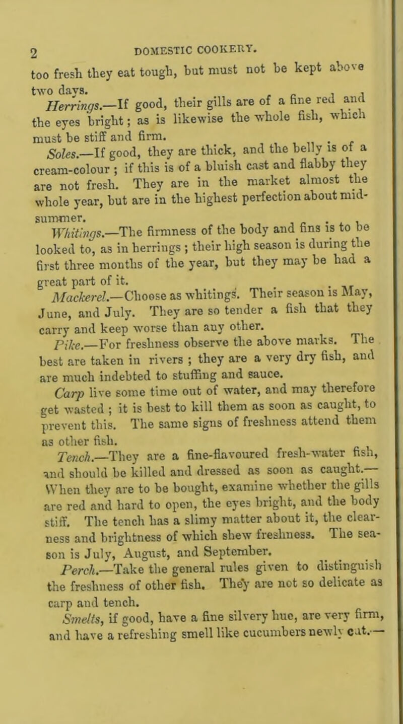 too fresh they eat tough, but must not be kept above two days. , _ i j Herrings.—li good, their gills are of a fine red and the eyes bright; as is likewise the whole fish, which must be stiff and firm. Soles.—If good, they are thick, and the belly is of a cream-colour ; if this is of a bluish cast and flabby they are not fresh. They are in the market almost the whole year, but are in the highest perfection about mid- Wkithigs.—The firmness of the body and fins is to bo looked to, as in herrings ; their high season is during the first three months of the year, but they may be had a great part of it. il/acfereZ.—Choose as whitings. Their season is May, June, and July. They are so tender a fish that they carry and keep worse than any other. Pike. For freshness observe the above marks. The best are taken in rivers ; they are a very dry fish, and are much indebted to stuffing and sauce. Carp live some time out of water, and may therefore get wasted ; it is best to kill them as soon as caught, to prevent this. The same signs of freshness attend them as other fish. Tench. They are a fine-flavoured fresh-water fish, and should be killed and dressed as soon as caught. SVhen they are to be bought, examine whether the gills are red and hard to open, the eyes bright, and the body stiff. The tench has a slimy matter about it, the clear- ness and brightness of which shew freshness. The sea- son is July, August, and September. —Take the general rules given to distinguish the freshness of other fish. The^ are not so delicate as carp and tench. Smelts, if good, have a fine silvery hue, are very firm, and liave a refreshing smell like cucumbers newly cut.—