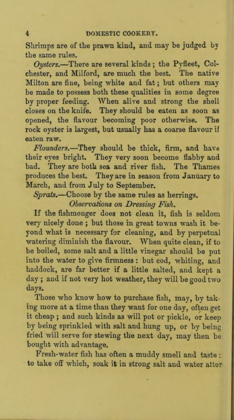 Shrimps are of the prawn kind, and may be judged by the same rules. Oysters,—There are several kinds ; the Pvfleet, Col- chester, and Milford, are much the best. The native Milton are fine, being white and fat; but others may be made to possess both these qualities in some degree by proper feeding. When alive and strong the shell closes on the knife. They should be eaten as soon as opened, the flavour becoming poor otherwise. The rock oyster is largest, but usually has a coarse flavour if eaten raw. Flounders,—They should be thick, firm, and have their eyes bright. They very soon become flabby and bad. They are both sea and river fish. The Thames produces the best. They are in season from January to March, and from July to September. Sprats,—Choose by the same rules as herrings. ObservatioTis on Dressing Fisk, If the fishmonger does not clean it, fish is seldom very nicely done ; but those in great towns wash it be- yond what is necessary for cleaning, and by perpetual watering diminish the flavour. When quite clean, if to be boiled, some salt and a little vinegar should be put into the water to give firmness : but cod, whiting, and haddock, are far better if a little salted, and kept a day ; and if not very hot weather, they will be good two days. Those who know how to purchase fish, may, by tak- ing more at a time than they want for one day, often get it cheap ; and such kinds as will pot or pickle, or keep by being sprinkled with salt and hung up, or by being fried will serve for stewing the next day, may then be bought with advantage. Fresh-water fish has often a muddy smell and taste; to take off which, soak it in strong salt and water after