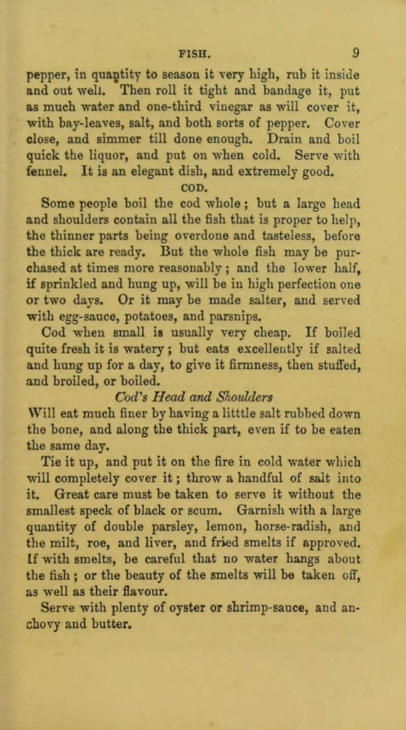 pepper, in quajtity to season it very high, rub it inside and out vpell. Then roll it tight and bandage it, put as much water and one-third vinegar as will cover it, with bay-leaves, salt, and both sorts of pepper. Cover close, and simmer till done enough. Drain and boil quick the liquor, and put on when cold. Serve with fennel. It is an elegant dish, and extremely good. COD. Some people boil the cod whole; but a large head and shoulders contain all the fish that is proper to help, the thinner parts being overdone and tasteless, before the thick are ready. But the whole fish may be pur- chased at times more reasonably; and the lower half, if sprinkled and hung up, will be in high perfection one or two days. Or it may he made salter, and served with egg-sauce, potatoes, and parsnips. Cod when small is usually very cheap. If boiled quite fresh it is watery ; but eats e.vcellently if salted and hung up for a day, to give it firmness, then stuffed, and broiled, or boiled. Cod's Head and Shoxdders Will eat much finer by having a litttle salt rubbed down the bone, and along the thick part, even if to be eaten the same day. Tie it up, and put it on the fire in cold water which wiU completely cover it; throw a handful of salt into it. Great care must be taken to serve it without the smallest speck of black or scum. Garnish with a large quantity of double parsley, lemon, horse-radish, and the milt, roe, and liver, and fried smelts if approved. If with smelts, be careful that no water hangs about the fish ; or the beauty of the smelts will be taken off, as well as their flavour. Serve with plenty of oyster or shrimp-sauce, and an- chovy and butter.