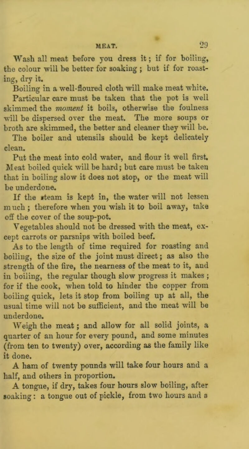 Wash all meat before you dress it; if for boiling, the colour will be better for soaking ; but if for roast- ing, dry it. Boiling in a well-floured cloth will make meat white. Particular care must be taken that the pot is well skimmed the moment it boils, otherwise the foulness will be dispersed over the meat. The more soups or broth are skimmed, the better and cleaner they will be. The boiler and utensils should be kept delicately clean. Put the meat into cold water, and flour it well first. Meat boiled quick will be hard; but care must be taken that in boiling slow it does not stop, or the meat will be underdone. If the steam is kept in, the water will not lessen m uch ; therefore when you wish it to boil away, take off the cover of the soup-pot. Vegetables should not be dressed with the meat, ex- cept carrots or parsnips with boiled beef. As to the length of time required for roasting and boiling, the size of the joint must direct; as also the strength of the fire, the nearness of the meat to it, and in boiling, the regular though slow progress it makes ; for if the cook, when told to hinder the copper from boiling quick, lets it stop from boiling up at all, the usual time will not be suflBcient, and the meat will be underdone. Weigh the meat; and allow for all solid joints, a quarter of an hour for every pound, and some minutes (from ten to twenty) over, according as the family like it done, A ham of twenty pounds will take four hours and a half, and others in proportion. A tongue, if dry, takes four hours slow boiling, after soaking: a tongue out of pickle, from two hours and a