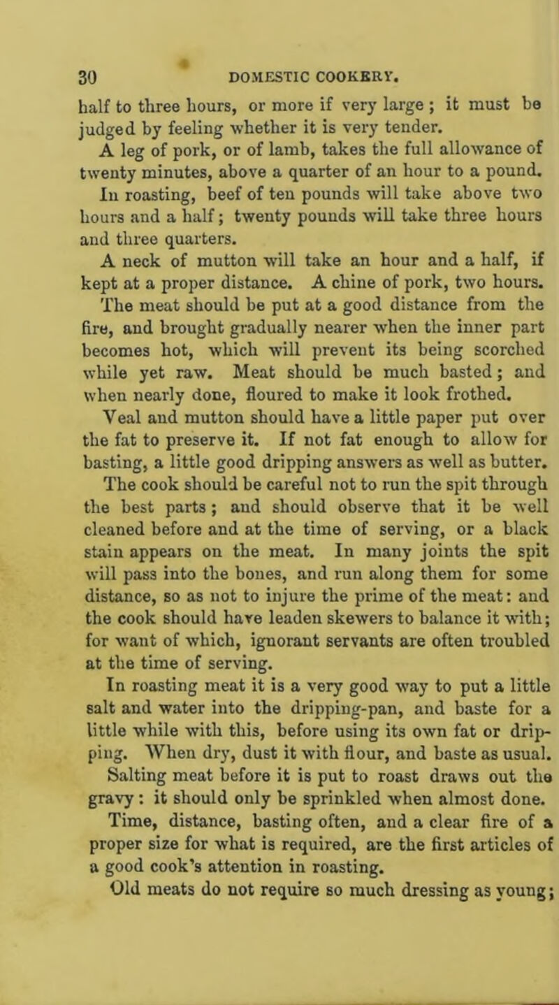 half to three hours, or more if very large ; it must bo judged by feeling whether it is very tender. A leg of pork, or of lamb, takes the full allowance of twenty minutes, above a quarter of an hour to a pound. In roasting, beef of ten pounds will take above two hours and a half; twenty pounds will take three hours and three quarters. A neck of mutton will take an hour and a half, if kept at a proper distance. A chine of pork, two hours. The meat should be put at a good distance from the fire, and brought gradually nearer when the inner part becomes hot, which will prevent its being scorched white yet raw. Meat should be much basted; and when nearly done, floured to make it look frothed. Veal aud mutton should have a little paper put over the fat to preserve it. If not fat enough to allow for basting, a little good dripping answera as well as butter. The cook should be careful not to run the spit through the best parts ; aud should observe that it be well cleaned before and at the time of serving, or a black stain appears on the meat. In many joints the spit will pass into the bones, and run along them for some distance, so as not to injure the prime of the meat: aud the cook should hare leaden skewers to balance it with; for want of which, ignorant servants are often troubled at the time of serving. In roasting meat it is a very good way to put a little salt and water into the dripping-pan, and baste for a little while with this, before using its own fat or drij)- piug. When dry, dust it with flour, and baste as usual. Salting meat before it is put to roast draws out the gravy: it should only be sprinkled when almost done. Time, distance, basting often, and a clear fire of a proper size for what is required, are the first articles of a good cook’s attention in roasting. Old meats do not require so much dressing as young;