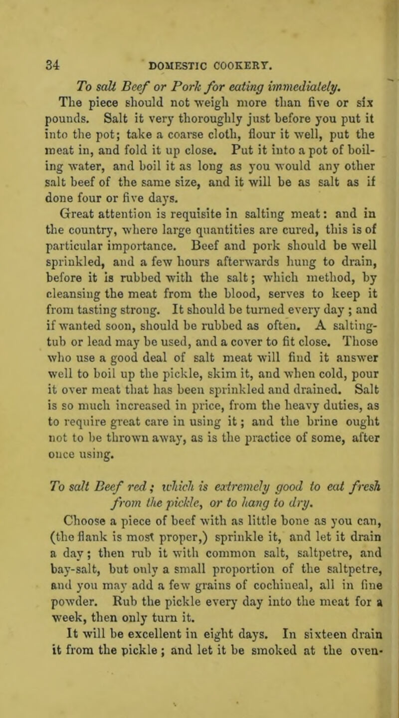 1 34 DOMESTIC COOKERY. To salt Beef or Pork for eating immediately. The piece Bhould not iveigh more than five or si.x pounds. Salt it very thoroughly just before you put it into the pot; take a coaree cloth, flour it well, put the meat in, and fold it up close. Put it into a pot of boil- ing water, and boil it as long as you would any other salt beef of the same size, and it will be as salt as if done four or five days. Great attention is requisite in salting meat: and in the country, where large quantities are cured, this is of particular importance. Beef and pork should be well sprinkled, and a few hours afterwards hung to drain, before it is rubbed with the salt; which method, by cleansing the meat from the blood, serves to keep it from tasting strong. It should be turned every day ; and if wanted soon, should he rubbed as often. A salting- tub or lead may be used, and a cover to fit close. Those who use a good deal of salt meat will find it answer well to boil up the pickle, skim it, and when cold, pour it over meat that has been sprinkled and drained. Salt is so much increased in price, from the heavy duties, as to require great care in using it; and the brine ought not to be thrown away, as is the practice of some, after once using. To salt Beef red ; icliich is eodremely good to eat fresh from the pickle, or to hang to dry. Choose a piece of beef with as little bone as you can, (the flank is most proper,) sprinkle it, and let it drain a d.ay; then nib it with common salt, s.altpetre, and bay-salt, but only a small proportion of the saltpetre, and you may add a few grains of cochineal, all in fine powder. Rub the pickle every day into the meat for a week, then only turn it. It will be excellent in eight days. In sixteen drain it from the pickle ; and let it be smoked at the oven-