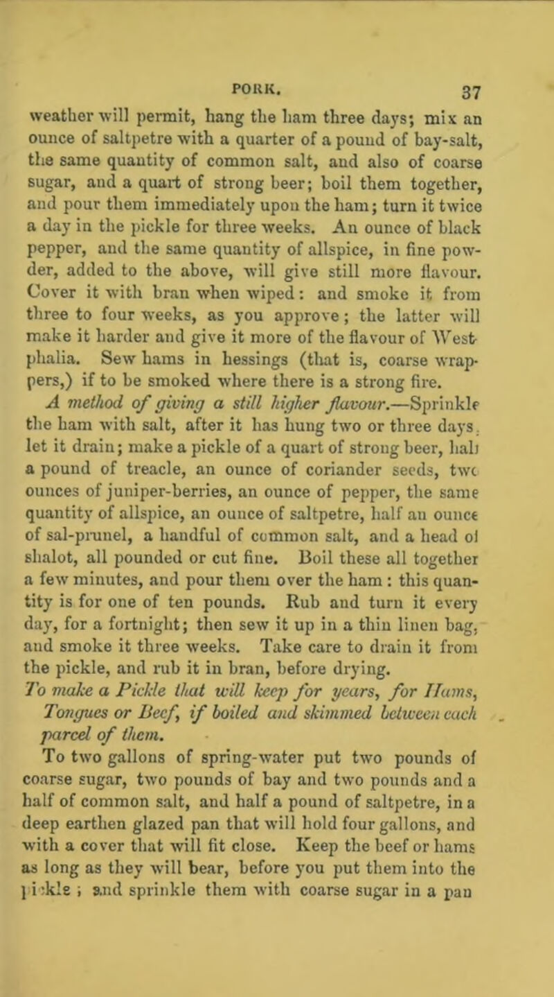 weather will permit, hang the ham three days; mix an ounce of saltpetre with a quarter of a pouud of bay-salt, the same quantity of common salt, and also of coarse sugar, and a quart of strong beer; boil them together, and pour them immediate!}’ upon the ham; turn it twice a day in the pickle for three weeks. An ounce of black pepper, and the same quantity of allspice, in fine pow- der, added to the above, will give still more flavour. Cover it with bran when wiped: and smoko it from three to four weeks, as you approve; the latter will make it harder and give it more of the flavour of West- phalia. Sew hams in hessings (tljat is, coarse wrap- pers,) if to be smoked where there is a strong fire. A method of giving a still higher flavour,—Sprinkle the ham with salt, after it has hung two or three days, let it drain; make a pickle of a quart of strong beer, hah a pound of treacle, an ounce of coriander seeds, twc ounces of juniper-berries, an ounce of pepper, the same quantity of allspice, an ounce of saltpetre, half an ounce of sal-piTinel, a handful of common salt, and a head ol shalot, all pounded or cut fine. Boil these all together a few minutes, and pour them over the ham : this quan- tity is for one of ten pounds. Rub and turn it every day, for a fortnight; then sew it up in a thiu linen bag, aud smoke it three weeks. Take care to drain it from the pickle, and rub it in bran, before drying. To make a PicMe that will keep for gears, for Hams, Tongues or Beef, if boiled and skimmed hclween each parcel of them. To two gallons of spring-water put two pounds of coarse sugar, two pounds of bay and two pounds and a half of common s.alt, and half a pound of saltpetre, in a deep earthen glazed pan th.at will hold four gallons, and with a cover that wll fit close. Keep the beef or hams as long as they will bear, before you put them into the 1 i :kle ; and sprinkle them with coarse sugar in a pan