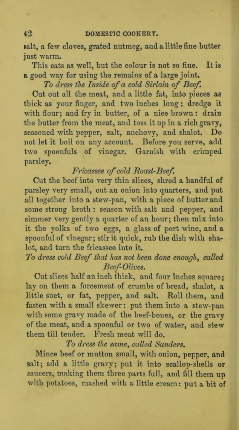 salt, a few cloves, grated nutmeg, and a little fine butter just wai-m. This eats as well, but the colour is not so fine. It is a good way for using the remains of a large joint. To dress the Inside of a cold Sirloin of Beef. Cut out all the meat, and a little fat, into pieces as thick as your finger, and two inches long: dredge it with flour; and fry in butter, of a nice brown : drain the butter from the meat, and toss it up in a rich gravy, seasoned with pepper, salt, anchovy, and shalot. Do not let it boil on any account. Before you serve, add two spoonfuls of vinegar. Garnish with crimped parsley. Fricassee of cold Roast-Beef. Cut the beef into very thin slices, shred a handful of parsley very small, cut an onion into quarters, and put all together into a stew-pan, with a piece of butter and some strong broth : season with salt and pepper, and simmer very gently a quarter of an hour; then mix into it the yolks of two eggs, a glass of port wine, and a spoonful of vinegar; stir it quick, rub the dish with shar lot, and turn the fricassee into it. To dress co>d Beef that has not been done enough, called Beef-Olives, Cut slices h.alf an inch thick, and four inches square; lay on them a forcemeat of crumbs of bread, shalot, a little suet, or fat, pepper, and salt. Roll them, and fasten with a small skewer: put them into a stew-pan with some gravy made of the beef-bones, or the gravy of the meat, and a spoonful or two of water, and stew them till tender. Fresh meat will do. To dress the same, called Sunders, Mince beef or mutton smalt, with onion, pepper, and salt; add a little gra\-y; put it into scallop-shells or s.aucers, making them three parts full, and fill them up with potatoes, mashed with a little cream: put a bit of