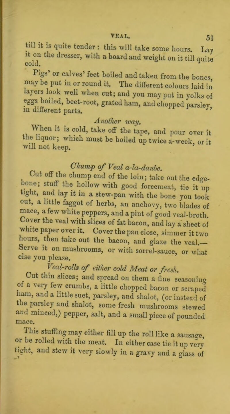 till It IS quite tender : this -will take some hours. Lay It on the dresser, with a board and weiglit on it till quite Pigs or calves’ feet boiled and taken from the bones may be jmt in or round it. The different colours laid in layers look well when cut; and you may put in yolks of eggs boiled, beet-root, grated ham, and chopped parsley in different parts. Another tvay. Wien it is cold, take off the tape, and pour over it le liquor; which must be boiled up twice a-week, or it will not keep. Chump of Veal a-Ia-datJ^. Cut off the chump end of the loin; take out the edge- bone; stuff the hollow with good forcemeat, tie it up tight, and lay it in a stew-pan with the bone you took out, a little faggot of herbs, an anchovy, two blades of mace, a few white peppers, and a pint of good veal-broth. Coyer the veal with slices of fat bacon, and lay a sheet of white paper over it. Cover the pan close, simmer it two hours, then take out the bacon, and glaze the veal. Serve it on mushrooms, or with sorrel-sauce, or what else you please. \yal-rolh of either cold Meat or fresh. Cut thin slices; and spread on them a line seasoning of a very few crumbs, a little chopped bacon or scraped ham, and a little suet, parsley, and shalot, (or instead of the parsley and shalot, some fresh mushrooms stewed and miiiced,) pepper, salt, and a small piece of pounded mace. This stuffing may either fill up the roll like a sausage, or be rolled with the meat. In either c.ase tie it up very tight, and stew it very slowly iu a gravy and a glass of