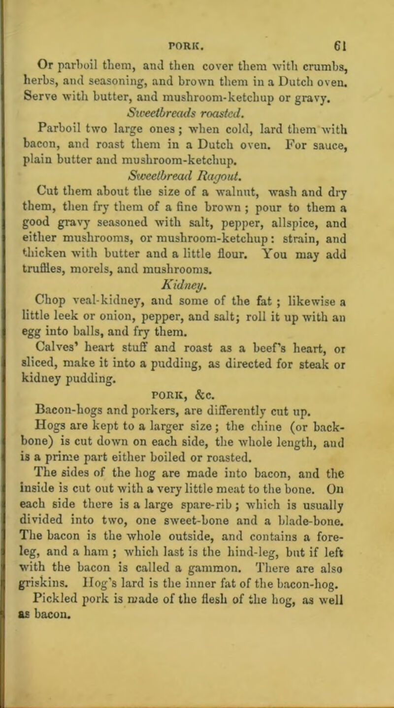 Or parl)oil them, and then cover them with crumbs, herbs, and seasoning, and brown them in a Dutch oven. Serve witli butter, and mushroom-ketchup or gravy. Su-eetbreads roasted. Parboil two large ones; when cold, lard them with bacon, and roast them in a Dutch oven. For sauce, plain butter and mushroom-ketchup. Sweetbread Ragout. Cut them about the size of a walnut, wash and dry them, then fry them of a fine brown ; pour to them a good gravy seasoned with s.alt, pepper, allspice, and either mushrooms, or mushroom-ketchup: strain, and tliicken with butter and a little flour. You may add truflles, morels, and mushrooms. Kidney. Chop veal-kidney, and some of the fat ; likewise a little leek or onion, pepper, and salt; roll it up with an egg into balls, and fry them. Calves’ heart stuff and roast as a beePs heart, or sliced, make it into a pudding, as directed for steak or kidney pudding. PORK, &c. Bacon-hogs and porkers, are differently cut up. Hogs are kept to a larger size; the chine (or back- bone) is cut down on each side, the whole length, and is a prime part either boiled or roasted. The sides of the hog are made into bacon, and the inside is cut out with a very little meat to the bone. On each side there is a large spare-rib; which is usually divided into two, one sweet-hone and a bhade-bone. The bacon is the whole outside, and contains a fore- leg, and a ham ; which last is the hind-leg, but if left with the bacon is called a gammon. There are also griskins. Hog’s lard is the inner fat of the bacon-hog. Pickled pork is made of the flesh of the hog, as well as bacon.