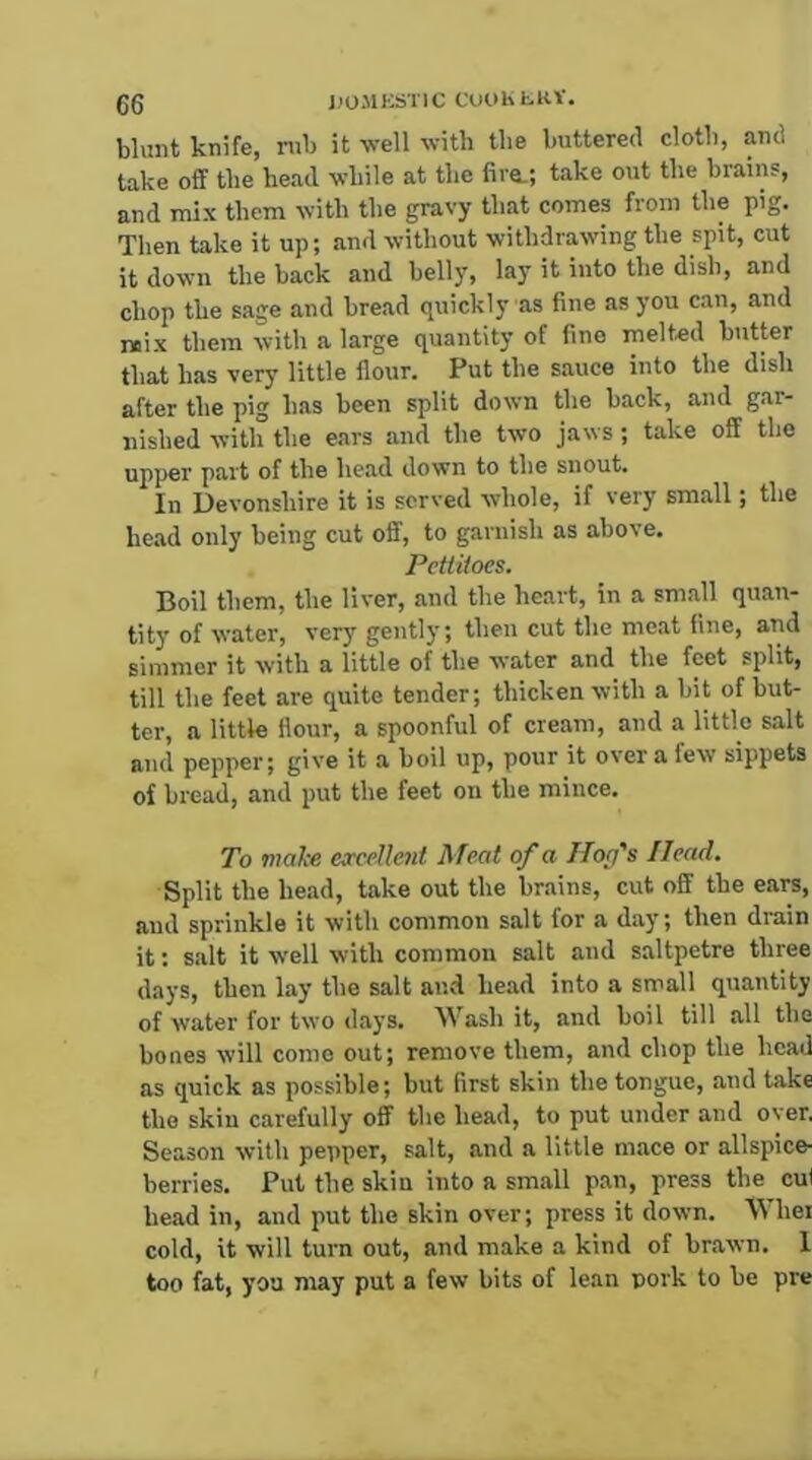 gg J)0S1KSTIC CCiOKh-KV. blunt knife, rub it well with the buttered cloth, and take off the head while at the fire.; take out the brains, and mix them with the gravy that comes from the pig. Then take it up; and without withdrawing the spit, cut it down the back and belly, lay it into the dish, and chop the sage and bread quickly as fine as you can, and mix them with a large quantity of fine melted butter that has very little flour. Put the sauce into the dish after the pig has been split down the back, and gar- nished with the ears and the two jaws ; take off the upper part of the head down to the snout. In Devonshire it is served whole, if very small; the head only being cut off, to garnish as above. Pettitoes. Boil them, the liver, and the heart, in a small quan- tity of water, very gently; then cut the meat fine, and simmer it with a little of the water and the feet split, till the feet are quite tender; thicken with a bit of but- ter, a little Hour, a spoonful of cream, and a little salt and pepper; give it a boil up, pour it over a few sippets of bread, and put the feet on the mince. To V7alce eavellent Meat of a Ilofs Head. Split the head, take out the brains, cut off the ears, and sprinkle it with common salt for a day; then drain it: salt it well with common salt and saltpetre three days, then lay the salt and head into a small quantity of water for two days. Wash it, and boil till all the bones will come out; remove them, and chop the head as quick as possible; but first skin the tongue, and take the skin carefully off the head, to put under and over. Season with pepper, salt, and a little mace or allspice- berries. Put the skin into a small pan, press the cul head in, and put the skin over; press it down. Whei cold, it will turn out, and make a kind of brawn. 1 too fat, you may put a few bits of lean pork to be pre