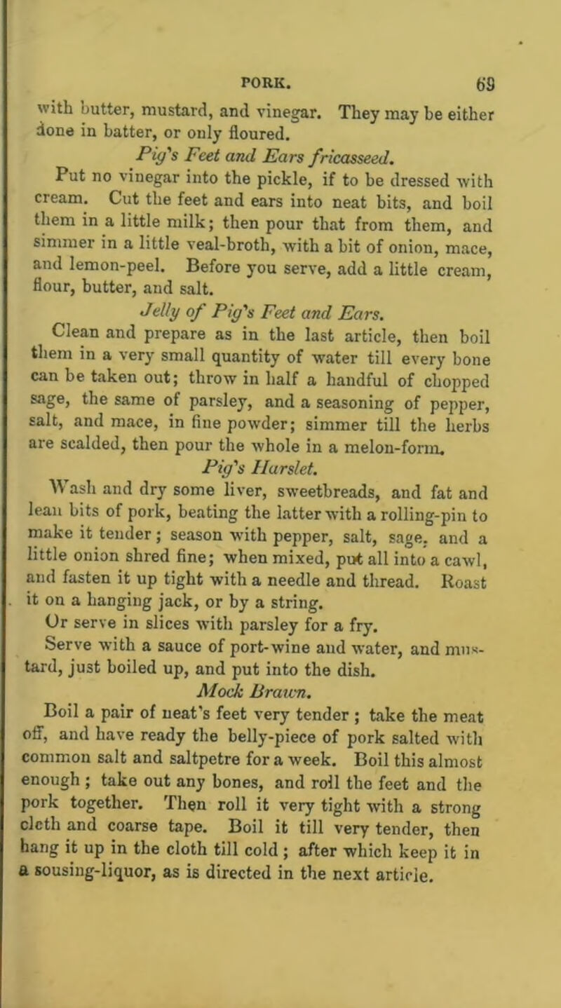 with butter, mustard, and vinegar. They may be either done in batter, or only floured. Pig's Feet and Ears fricasseed. Put no vinegar into the pickle, if to be dressed with cream. Cut the feet and ears into neat bits, and boil them in a little milk; then pour that from them, and simmer in a little veal-broth, with a bit of onion, m.ace, and lemon-peel. Before you serve, add a little cream, flour, butter, and salt. Jelly of Pig's Feet and Ears. Clean and prepare as in the last article, then boil them in a very small quantity of water till every bone can be taken out; throw in half a handful of chopped sage, the same of parsley, and a seasoning of pepper, salt, and mace, in fine powder; simmer till the herbs are scalded, then pour the whole in a melon-form. Pig's Harslet. Wash and dry some liver, sweetbreads, and fat and lean bits of pork, beating the latter with a rolling-pin to make it tender; season with pepper, salt, sage, and a little onion shred fine; when mixed, put all into a cawl, and fasten it up tight with a needle and thread. Roast it on a hanging jack, or by a string. (Jr serve in slices with parsley for a fry. Serve with a sauce of port-wine and water, and mus- tard, just boiled up, and put into the dish. Mock Braien. Boil a pair of neat's feet very tender ; take the meat OS', and have ready the belly-piece of pork salted with common salt and saltpetre for a week. Boil this almost enough ; take out any bones, and roll the feet and the pork together. Then roll it very tight with a strong cloth and coarse tape. Boil it till very tender, then hang it up in the cloth till cold; after which keep it in a sousing-liquor, as is directed in the next article.