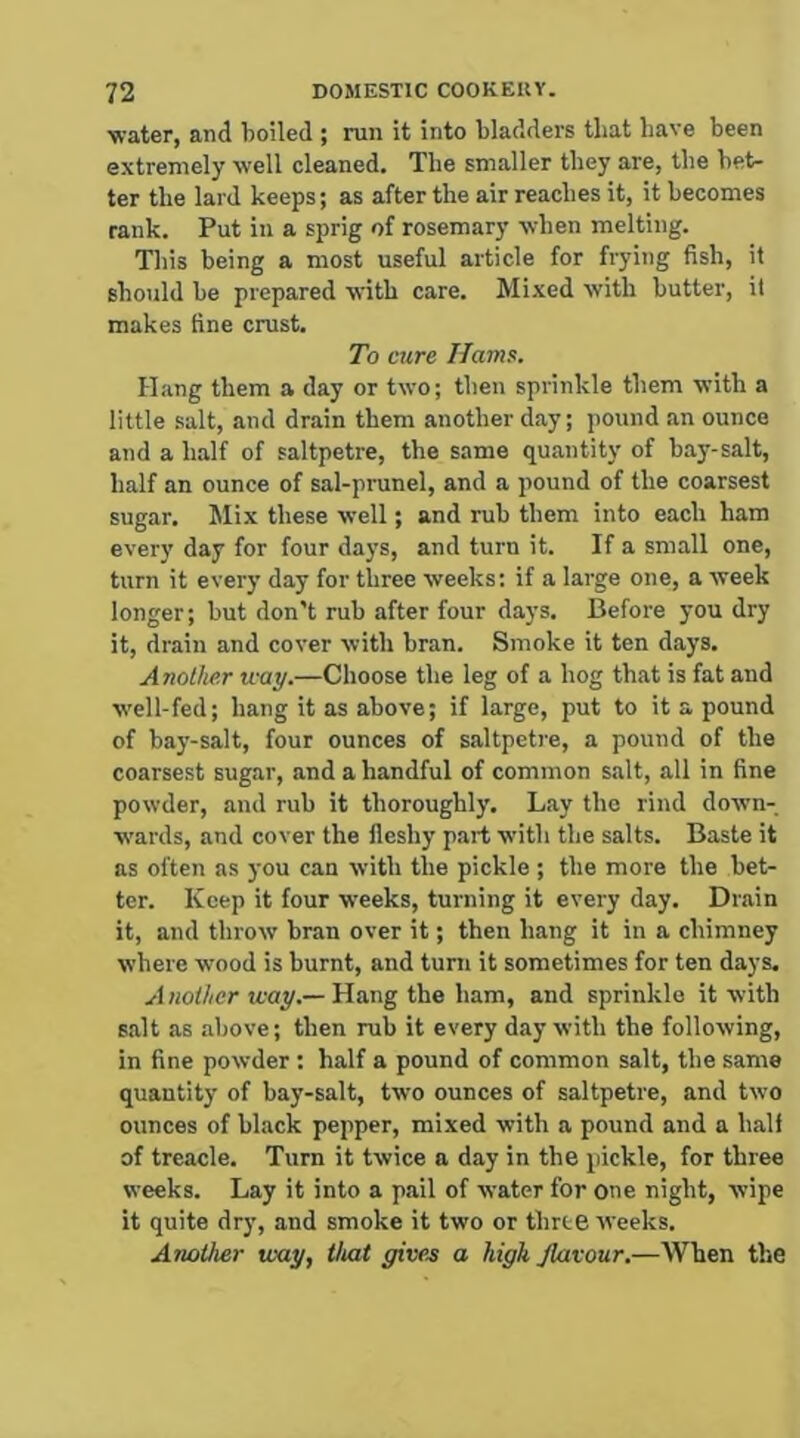 ■water, and boiled ; run it into bladders that have been extremely well cleaned. The smaller they are, the bet- ter the lard keeps; as after the air reaches it, it becomes rank. Put in a sprig of rosemary when melting. This being a most useful article for frying fish, it should be prepared 'with care. Mixed with butter, it makes fine crust. To cure Hams. Hang them a day or two; then sprinkle them with a little salt, and drain them another day; pound an ounce and a half of saltpetre, the same quantity of bay-salt, half an ounce of sal-prunel, and a pound of the coarsest sugar. Mix these well; and rub them into each ham every day for four days, and turn it. If a small one, turn it every day for three weeks; if a large one, a week longer; but don't rub after four days. Before you dry it, drain and cover with bran. Smoke it ten days. Another way.—Choose the leg of a hog that is fat and well-fed; hang it as above; if large, put to it a pound of bay-salt, four ounces of s.altpetre, a pound of the coarsest sugar, and a handful of common salt, all in fine powder, and rub it thoroughly. Lay the rind down- wards, and cover the fleshy part with the salts. Baste it ns often as you can with the pickle ; the more the bet- ter. Keep it four weeks, turning it every day. Drain it, and throw bran over it; then hang it in a chimney where wood is burnt, and turn it sometimes for ten days. .<•1 «o///cr jcay.—Hang the ham, and sprinkle it with s.alt as above; then rub it every day with the following, in fine powder : half a pound of common salt, the same quantity of bay-salt, two ounces of saltpetre, and two ounces of black pepper, mixed with a pound and a half of treacle. Turn it twice a day in the pickle, for three weeks. Lay it into a pail of water for one night, wipe it quite dry, and smoke it two or three weeks. Another way, that givee a high flavour.—When the