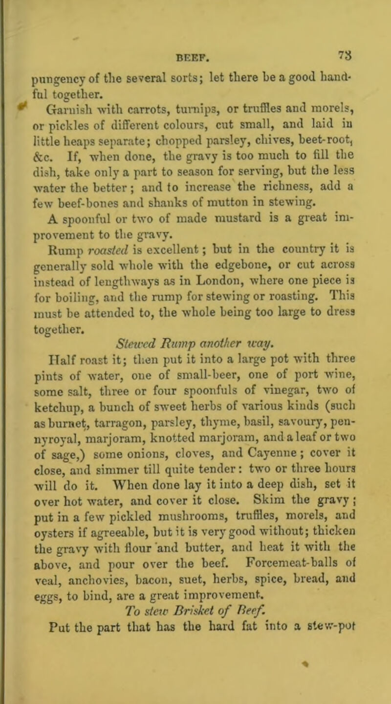BEEF. 7S pungency of the several sorts; let there be a good hand- ful together. ^ Garnish with carrots, tuniips, or truffles and morels, or pickles of different colours, cut small, and laid in little heaps separate; chopped parsley, chives, beet-root, &c. If, when done, the gravy is too much to fill the dish, take only a part to season for serving, but the less water the better; and to increase the richness, add a few beef-bones and shanks of mutton in stewing. A spoonful or two of made mustard is a great im- provement to the gravy. Rump roasted is excellent; but in the country it is generally sold whole w’ith the edgebone, or cut across instead of lengthways as in London, where one piece is for boiling, and the rump for stewing or roasting. This must be attended to, tbe whole being too large to dress together. Stewed jRiimp another way. Half roast it; then put it into a large pot with three pints of water, one of small-beer, one of port wine, some salt, three or four spoonfuls of vinegar, two of ketchup, a bunch of sweet herbs of various kinds (such as bumet, tarragon, parsley, thyme, basil, savoury, pen- nyroyal, marjoram, knotted marjoram, and a leaf or two of sage,) some onions, cloves, and Cayenne; cover it close, and simmer till quite tender: two or three hours will do it. When done lay it into a deep dish, set it over hot water, and cover it close. Skim tbe gravy ; put in a few pickled mushrooms, truffles, morels, and oysters if agreeable, but it is very good without; thicken the gravy with flour and butter, and heat it with the above, and pour over the beef. Forcemeat-balls of veal, anchovies, bacon, suet, herbs, spice, bread, and eggs, to bind, are a great improvement. To steic Brisket of Beef. Put the part that has the hard fat into a stew-pot