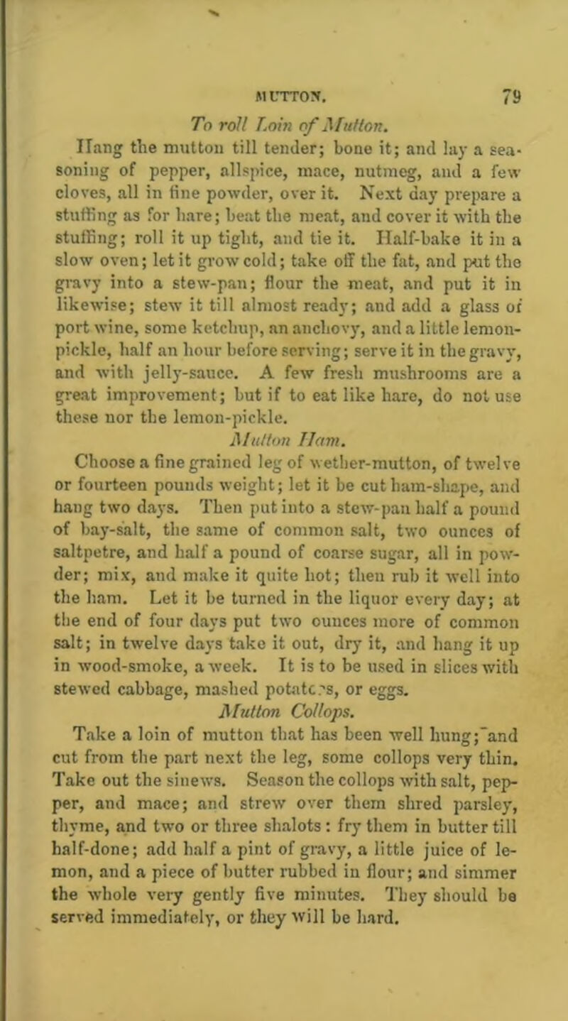 To roll Loiii of ^futlon. Hang the mutton till tender; bone it; and lay a sea- soning of pepper, allspice, mace, nutmeg, and a few cloves, all in fine powder, over it. Next day prepare a stuffing as for hare; beat the meat, and cover it with the stuffing; roll it up tight, and tie it. Ilalf-bake it in a slow oven; let it grow cold; take off the fat, and put the gravy into a stew-pan; flour the meat, and put it in likewise; stew it till almost ready; and add a glass oi port wine, some ketchup, an anchovy, and a little lemon- pickle, half an hour before serving; serve it in the gravy, and with jelly-sauco. A few fresh mushrooms are a great improvement; but if to eat like hare, do not use these nor the lemon-pickle. Million Ilam. Choose a fine grained leg of wether-mutton, of twelve or fourteen pounds weight; let it be cut ham-shape, and hang two days. Then put into a stew-pan half a pound of bay-salt, the s.ame of common salt, two ounces of saltpetre, and half a pound of coarse sugar, all in pow- der; mix, and make it quite hot; then rub it well into the ham. Let it be turned in the liquor every day; at the end of four days put two ounces more of common salt; in twelve days take it out, dry it, .and hang it up in wood-smoke, a week. It is to be used in slices with stewed cabbage, mashed potato .'s, or eggs. JMutlon Collops. Take a loin of mutton that has been well hung;and cut from the part next the leg, some collops very thin. Take out the sinews. Season the collops with salt, pep- per, and mace; and strew over them shred parsley, thyme, and two or three sh.alots : fry them in butter till half-done; add half a pint of gravy, a little juice of le- mon, and a piece of butter rubbed in flour; and simmer the whole very gently five minutes. They should be served immediately, or they will be hard.