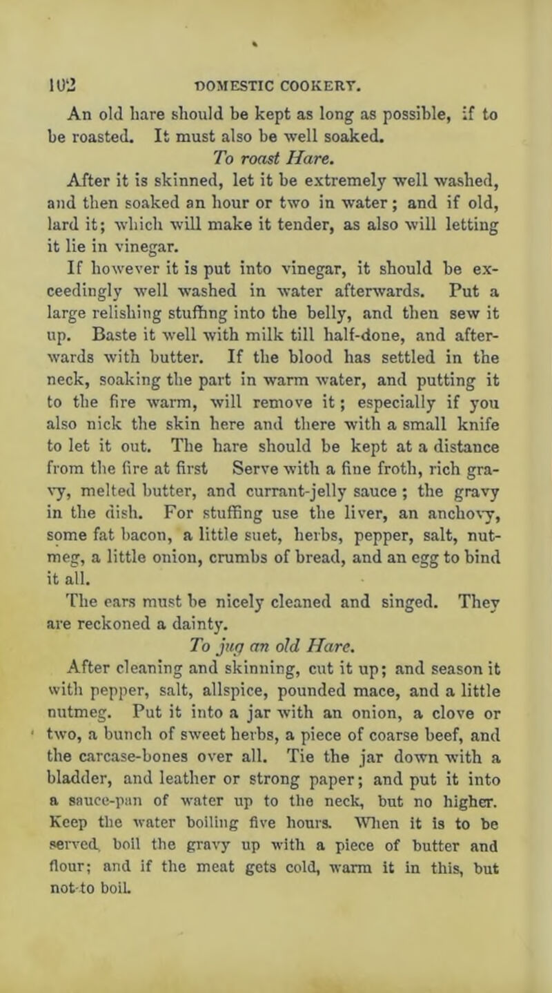 An old hare should be kept as long as possible, ;f to be roasted. It must also be well soaked. To roast Hare, After it is skinned, let it be extremely well washed, and then soaked an hour or two in water; and if old, lard it; which will make it tender, as also will letting it lie in vinegar. If however it is put into vinegar, it should he ex- ceedingly well washed in water afterwards. Put a large relishing stuffing into the belly, and then sew it up. Baste it well with milk till half-done, and after- wards with butter. If the blood has settled in the neck, soaking the part in warm water, and putting it to the fire warm, will remove it; especially if you also nick the skin here and there with a small knife to let it out. The h.are should be kept at a distance from the fire at first Serve with a fine froth, rich gra- \'y, melted butter, and currant-jelly sauce; the gravy in the dish. For stuffing use the liver, an anchovy, some fat bacon, a little suet, herbs, pepper, salt, nut- meg, a little onion, crumbs of bread, and an egg to bind it all. The ears must he nicely cleaned and singed. They are reckoned a dainty. To jug an old Hare. After cle.aning and skinning, cut it up; and season it with pepper, salt, allspice, pounded mace, and a little nutmeg. Put it into a jar with an onion, a clove or two, a bunch of sweet herbs, a piece of coarse beef, and the carcase-bones over all. Tie the jar down with a bladder, and leather or strong paper; and put it into a sauce-piin of water up to the neck, but no higher. Keep the water boiling five hours. Wlien it is to be served, boll the gravy up with a piece of butter and flour; and if the meat gets cold, warm it in this, but not to boil