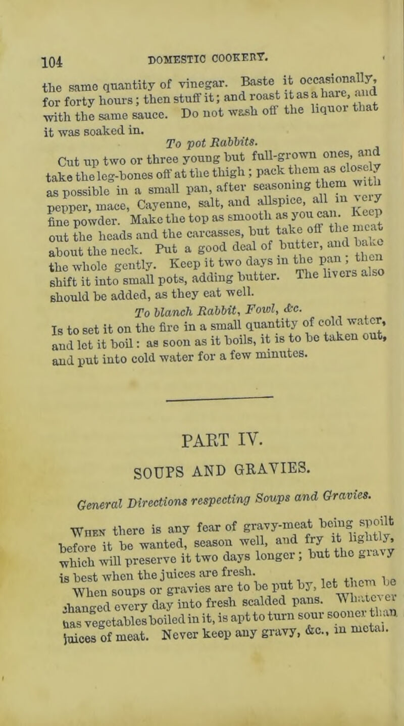 the same quantity of vinegar. Baste it occasionally, for forty hours; then stuff it; and roast it as a hare, and with the same sauce. Do not wa.sh off the liquor that it was soaked in. To pot Rabbits. Cut up two or three young hut full-grown ones, arid take the leg-hones off at the thigh ; pack as close y as possible in a small pan, after seasoniiig them with nenner mace, Cayenne, salt, and allspice, all in y fine powder. Make the top as smooth f out the heads and the carcasses, hut ‘ about the neck. Put a good deal of ,^«^er a d hake the whole gently. Keep it two days in the pan , then shift it into smaU pots, adding butter. The livers also should be added, as they eat well. To blanch Rabbit, Fowl, &c. Is to set it on the fire in a small quantity and let it boil: as soon as it boils, it is to be taken out, and put into cold water for a few minutes. PART IV. SOUPS AND GRAVIES. General Directions respecting Soups and Gravies. When there is any fear of gravy-meat being spoilt before it be wanted, season well. which will preserve it two days longci, but the giavy is best when the juices are fresh. When soups or gravies are to 1’^* , •hanged every day into fresh scalded pans. V h,.icv ei uas vegetablelboiled in it, is apt to turn sour sooner th an fuices of meat. Never keep any gravy, &c.. in mctai.