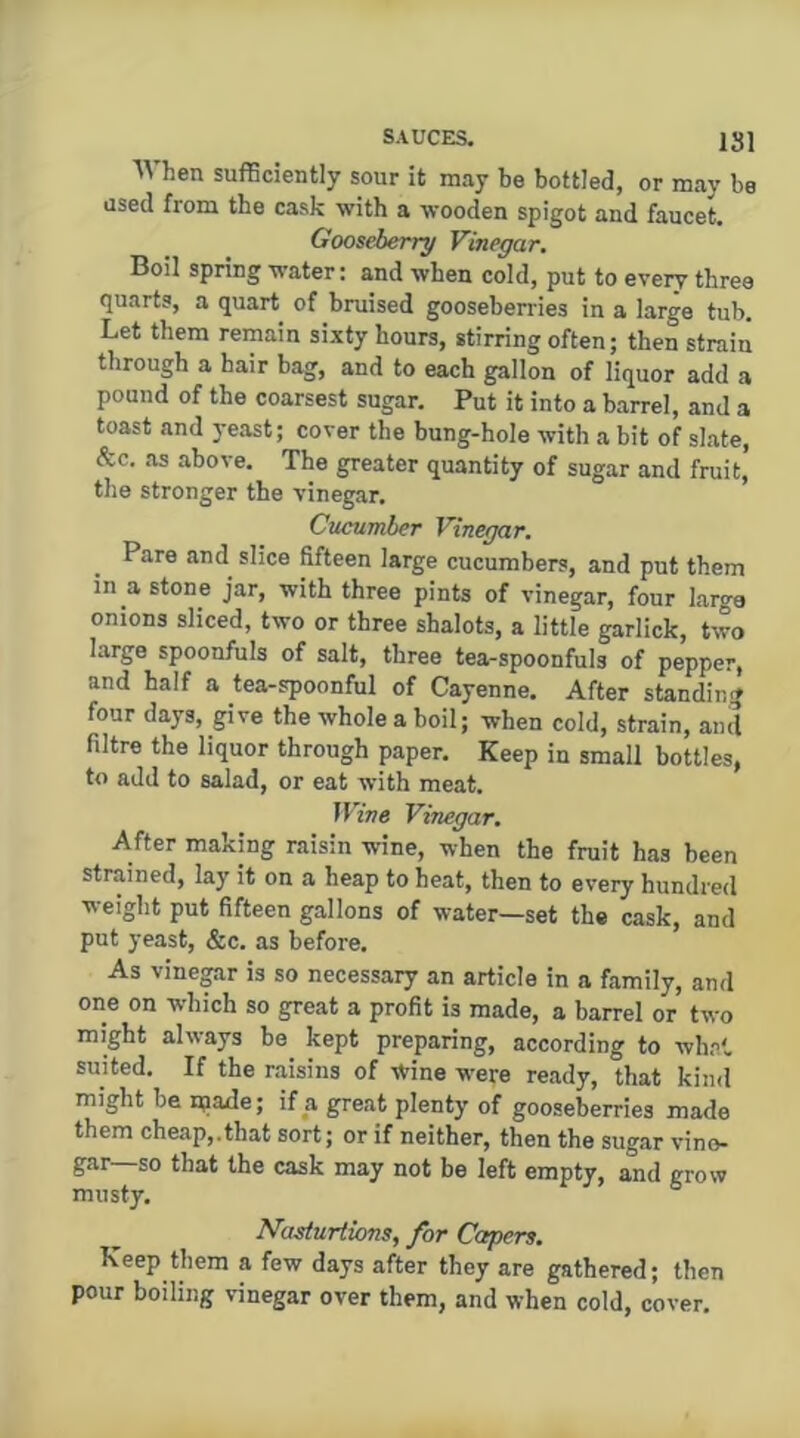 ISl When sufficiently sour it may be bottled, or may be used from the cask with a wooden spigot and faucet. Gooseberry Vinegar, Boil spring water: and when cold, put to every three quarts, a quart of bruised gooseberries in a large tub. Let them remain sixty hours, stirring often; then strain through a hair bag, and to each gallon of liquor add a pound of the coarsest sugar. Put it into a barrel, and a toast and yeast; cover the bung-hole with a bit of slate, &c. as above. The greater quantity of sugar and fruit, the stronger the vinegar. Cucumber Vinegar. Pare and slice fifteen large cucumbers, and put them in a stone jar, with three pints of vinegar, four large onions sliced, two or three shalots, a little garlick, two large spoonfuls of salt, three tea-spoonfuls of pepper, and half a tea-spoonful of Cayenne. After standing four days, give the whole a boil; when cold, strain, ami filtre the liquor through paper. Keep in small bottles, to add to salad, or eat with meat. Wive Vinegar. After making raisin wine, when the fruit has been strained, lay it on a heap to heat, then to every hundred weight put fifteen gallons of water—set the cask, and put yeast, &c. as before. As vine^r is so necessary an article in a family, and one on which so great a profit is made, a barrel or two might always be kept preparing, according to whn*. suited. If the raisins of wine were ready, that kiml might be n;iade; if a great plenty of gooseberries made them cheap,.that sort; or if neither, then the sugar vino- gar—so that the cask may not be left empty, and grow musty. ° Nasturtions, for Capers. Keep them a few days after they are gathered; then pour boiling vinegar over them, and when cold, cover.