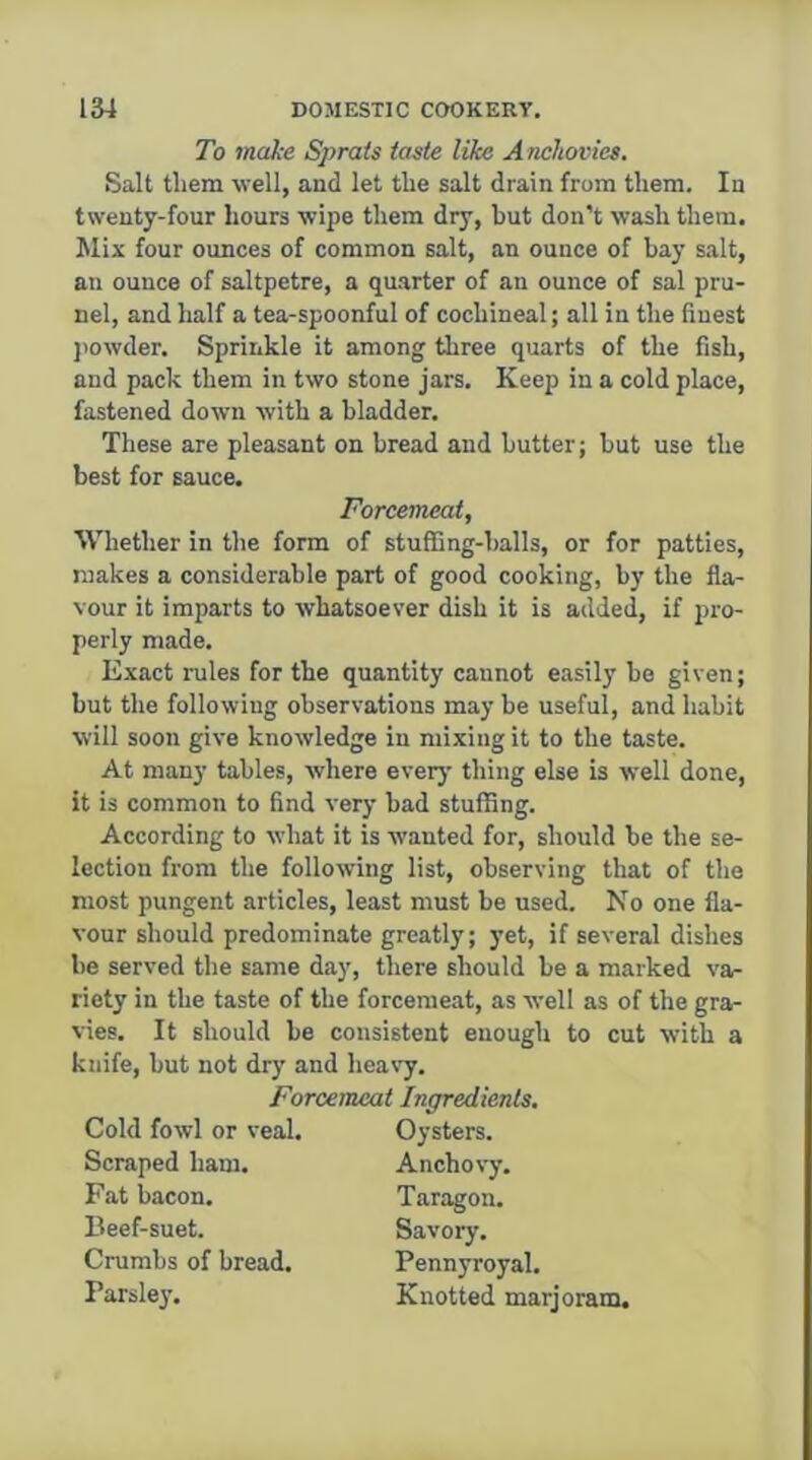 To make Sprats taste like Anchovies. Salt them well, and let the salt drain from them. In twenty-four hours wipe them dry, but don’t wash them. Jlix four ounces of common salt, an ounce of bay salt, an ounce of saltpetre, a quarter of an ounce of sal pru- nel, and half a tea-spoonful of cochineal; all in the finest jtowder. Sprinkle it among three quarts of the fish, and pack them in two stone jars. Keep in a cold place, fastened down with a bladder. These are pleasant on bread and butter; but use the best for sauce. Forcemeat, Whether in the form of stuffing-balls, or for patties, makes a considerable part of good cooking, by the fla- vour it imparts to whatsoever dish it is added, if pro- perly made. Exact rules for the quantity cannot easily be given; bnt the following observations may be useful, and habit will soon give knowledge in mixing it to the taste. At many tables, where eveiy thing else is well done, it is common to find very bad stuffing. According to what it is wanted for, should be the se- lection from the following list, observing that of the most pungent articles, least must be used. No one fla- vour should predominate greatly; yet, if several dishes be served the same day, there should be a marked va- riety in the taste of the forcemeat, as well as of the gra- vies. It should be consistent enough to cut with a knife, but not dry and heas'y. Forcemeat Ingredients, Cold fowl or veal. Scraped ham. Fat bacon. Beef-suet. Crumbs of bread. Parsle}’. Oysters. Anchovy. Taragon. Savory. Pennyroyal. Knotted marjoram.