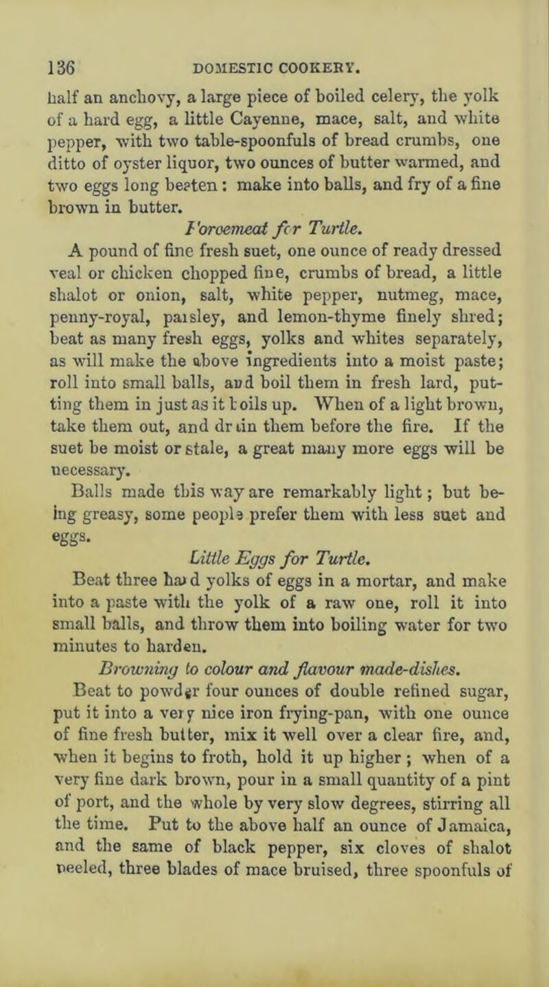 half an anchovy, a large piece of boiled celery, the yolk of a hard egg, a little Cayenne, mace, salt, and white pepper, with two tahle-spoonfuls of bread crumbs, one ditto of oyster liquor, two ounces of butter %varmed, and two eggs long beaten: make into balls, and fry of a fine brown in butter. Foroemeat fcr Turtle. A pound of fine fresh suet, one ounce of ready dressed veal or chicken chopped fine, crumbs of bread, a little sbalot or onion, salt, white pepper, nutmeg, mace, penny-royal, paisley, and lemon-thyme finely shred; beat as many fresh eggs, yolks and whites separately, as will make the above ingredients into a moist paste; roll into small balls, and boil them in fresh lard, put- ting them in just as it boils up. When of a light brown, take them out, and dr lin them before the fire. If the suet be moist or stale, a great many more eggs will be necessary. Balls made this way are remarkably light; but be- ing greasy, some peopls prefer them with less suet and eggs. Little Eggs for Turtle. Beat three ha> d yolks of eggs in a mortar, and make into a paste with the yolk of a raw one, roll it into small balls, and throw them into boiling W’ater for two minutes to harden. Browiiing to colour and flavour made-dishes. Beat to pow'djr four ounces of double refined sugar, put it into a very nice iron fiying-pan, with one ounce of fine fresh buUer, mix it w’ell over a clear fire, and, when it begins to froth, hold it up higher ; when of a very fine dark brown, pour in a small quantity of a pint of port, and the whole by very slow degrees, stirring all the time. Put to the above half an ounce of J amaica, and the same of black pepper, six cloves of sbalot peeled, three blades of mace bruised, three spoonfuls of