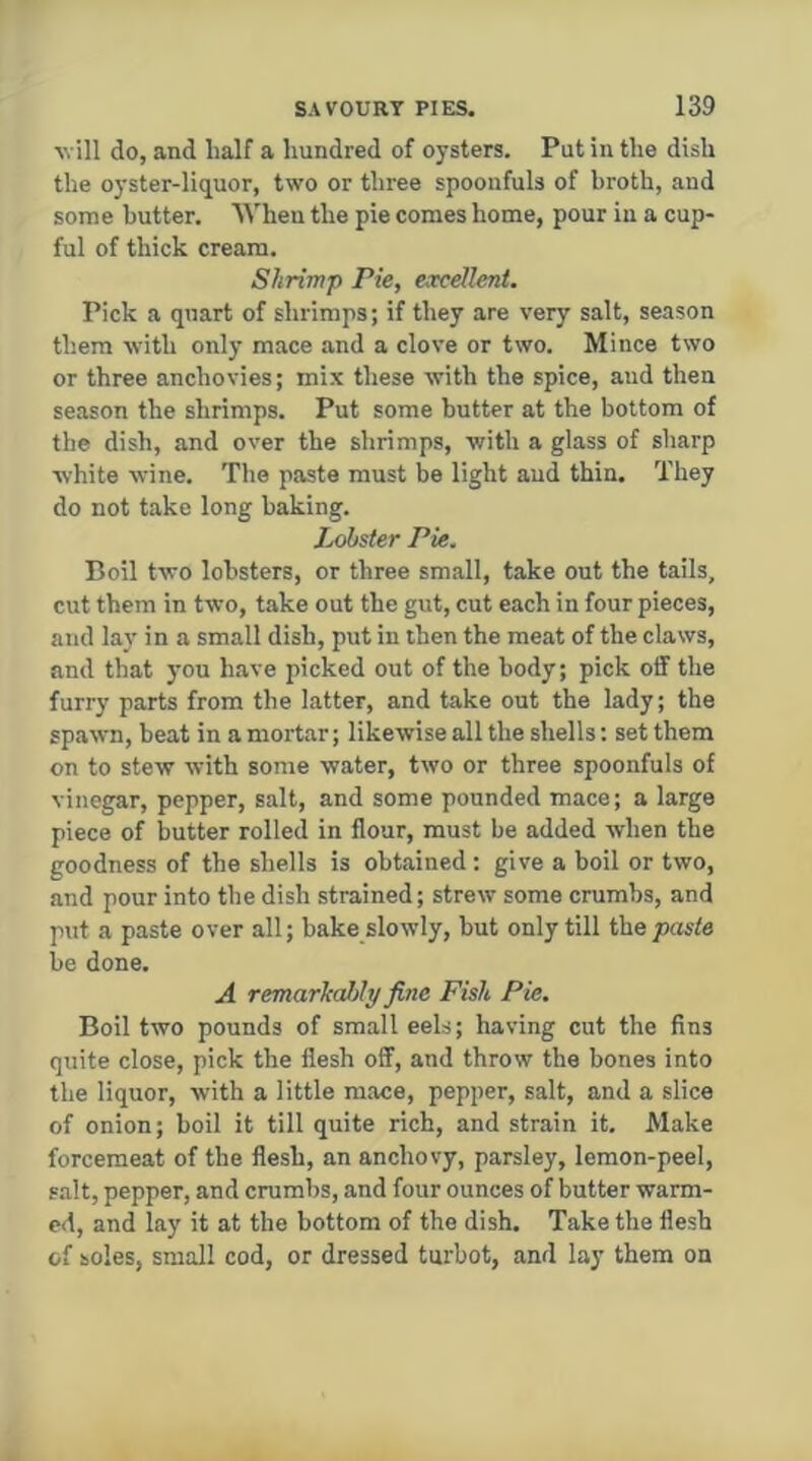 Avill do, and half a hundred of oysters. Put in tlie dish the oyster-liquor, two or three spoonfuls of broth, and some butter. When the pie comes home, pour in a cup- ful of thick cream. Shrimp Pie, excellent. Pick a quart of shrimps; if they are very salt, season them with only mace and a clove or two. Mince two or three anchovies; mix these with the spice, and then season the shrimps. Put some butter at the bottom of the dish, and over the shrimps, with a glass of sharp ■white wine. The paste must be light aud thin. They do not take long baking. Jester Pie. Boil two lobsters, or three small, take out the tails, cut them in two, take out the gut, cut each in four pieces, and lay in a small dish, put in then the meat of the claws, and that you have picked out of the body; pick off the furry parts from the latter, and take out the lady; the spawn, beat in a mortar; likewise all the shells: set them on to stew with some water, two or three spoonfuls of vinegar, pepper, salt, and some pounded mace; a large piece of butter rolled in flour, must be added when the goodness of the shells is obtained : give a boil or two, and pour into the dish strained; strew some crumbs, and put a paste over all; bake slowly, but only till the paste be done. A remarhahly fine Fish Pie. Boil two pounds of small eels; having cut the fins quite close, pick the flesh off, and throw the bones into the liquor, with a little mace, pepper, salt, and a slice of onion; boil it till quite rich, and strain it. Make forcemeat of the flesh, an anchovy, parsley, lemon-peel, salt, pepper, and crumbs, and four ounces of butter warm- ed, and lay it at the bottom of the dish. Take the flesh of soles, small cod, or dressed turbot, and lay them on