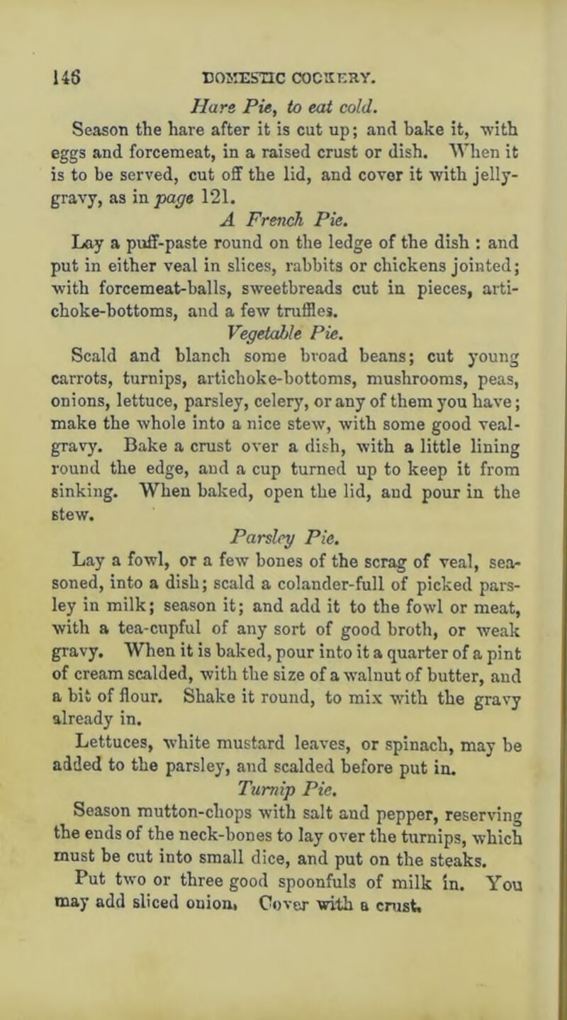 Han Pie, to eat cold. Season the hare after it is cut up; and bake it, with eggs and forcemeat, in a raised crust or dish. When it is to be served, cut off the lid, and cover it with jelly- gravy, as in page 121. A French Pie. Lay a puff-paste round on the ledge of the dish ; and put in either veal in slices, rabbits or chickens jointed; with forcemeat-balls, sweetbreads cut in pieces, arti- choke-bottoms, and a few truffles. Vegetable Pie. Scald and blanch some broad beans; cut young carrots, turnips, artichoke-bottoms, mushrooms, peas, onions, lettuce, parsley, celery, or any of them you have; make the whole into a nice stew, with some good veal- gravy. Bake a crust over a dish, with a little lining round the edge, and a cup turned up to keep it from sinking. When baked, open the lid, and pour in the stew. Parsley Pie. Lay a fowl, or a few bones of the scrag of veal, sea- soned, into a dish; scald a colander-full of picked pars- ley in milk; season it; and add it to the fowl or meat, with a tea-cupful of any sort of good broth, or weak gravy. When it is baked, pour into it a quarter of a pint of cream scalded, with the size of a walnut of butter, and a bit of flour. Shake it round, to mix with the gravy already in. Lettuces, white mustard leaves, or spinach, may be added to the parsley, and scalded before put in. Turnip Pie. Season mutton-chops with salt and pepper, reserving the ends of the neck-bones to lay over the turnips, which must be cut into small dice, and put on the steaks. Put two or three good spoonfuls of milk in. You may add sliced ouioni Cover with a crust.