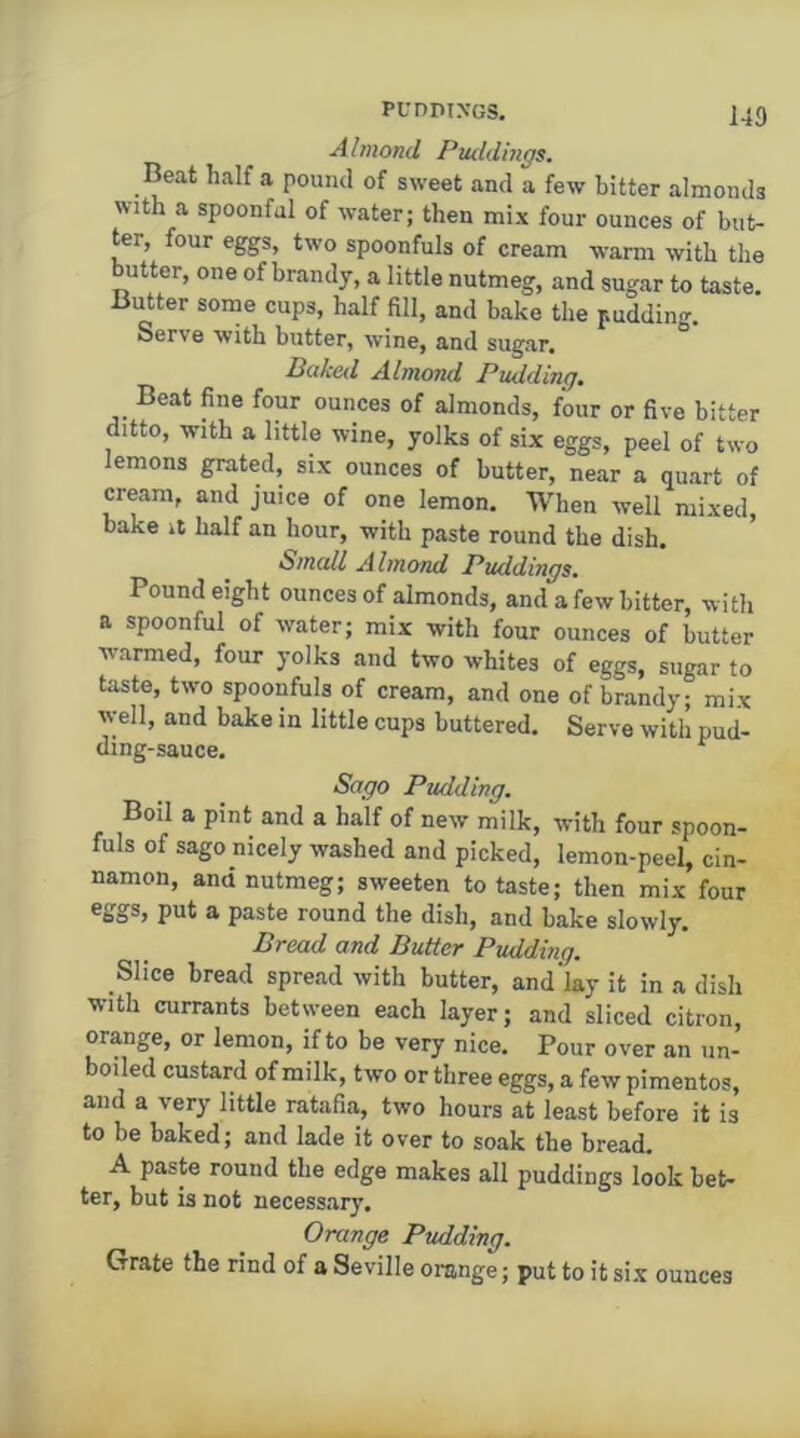 Almond Pttddings. Beat half a pound of sweet and a few bitter almonds with a spoonful of water; then mix four ounces of but- ter, four eggs, two spoonfuls of cream warm with the utter, one of brandy, a little nutmeg, and sugar to taste. Butter some cups, half fill, and bake the pudding. Serve with butter, wine, and sugar. Dciked Almond Pudding, Beat fine four ounces of almonds, four or five bitter ditto, with a little wine, yolks of six eggs, peel of two lemons grated, six ounces of butter, near a quart of cream, and juice of one lemon. When well mixed, bake it half an hour, with paste round the dish. Small Almond Puddings, Pound eight ounces of almonds, and a few bitter, with a spoonful of water; mix with four ounces of butter warmed, four yolks and two whites of eggs, sugar to taste, two spoonfuls of cream, and one of brandy; mix w-ell, and bake in little cups buttered. Serve with pud- ding-sauce. ^ Sago Pudding, Boil a pint and a half of new milk, with four spoon- fuls of sago nicely washed and picked, lemon-peel, cin- namon, and nutmeg; sw-eeten to taste; then mix four eggs, put a paste round the dish, and bake slowly. Bread and Butter Pudding. Slice bread spread with butter, and'lay it in a dish with currants between each layer; and sliced citron, orange, or lemon, if to be very nice. Pour over an un- boiled custard of milk, two or three eggs, a few pimentos, and a very little ratafia, two hours at least before it is to be baked; and lade it over to soak the bread. A paste round the edge makes all puddings look bet- ter, but is not necessary. Orange Pudding. Grate the rind of a Seville orange; put to it six ounces