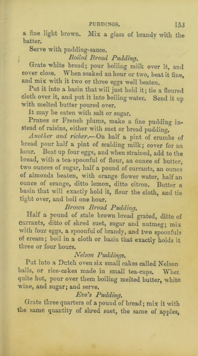 a fine light brown. Mix a glass of brandy with the batter. Sers'e with pudding-sauce. I Boiled Bread Pudding. Grate white bread; pour boiling milk over it, and cover close. When soaked an hour or two, beat it fine, and mix with it two or three eggs well beaten. Put it into a basin that will just hold it; tie a floured cloth over it, and put it into boiling water. Send it up ■with melted butter poured over. It may be eaten with salt or sugar. Prunes or French plums, make a fine pudding in- stead of raisins, either with suet or bread pudding. Another and richer.—On half a pint of crumbs of bread pour half a pint of scalding milk; cover for an hour. Beat up four eggs, and when strained, add to the bread, with a tea-spoonful of flour, an ounce of butter, two ounces of sugar, half a pound of currants, an ounce of almonds beaten, with orange flower water, half an ounce of orange, ditto lemon, ditto citron. Butter a basin that will exactly hold it, flour the cloth, and tie tight over, and boil one hour. Brofwn Bread Pudding. Half a pound of stale brown bread grated, ditto of currants, ditto of shred suet, sugar and nutmeg; mix with four eggs, a spoonful of brandy, and two spoonfuls of cream; boil in a cloth or basin that exactly holds it three or four hours. Nelson Puddings. Put into a Dutch oven six small cakes called Nelson balls, or rice-cakes made in small tea-cups. Whei. quite hot, pour over them boiling melted butter, white wine, and sugar; and serve. Eve's Pudding. Grate three quarters of a pound of bread; mix it with the same quantity of shred suet, the same of apples,