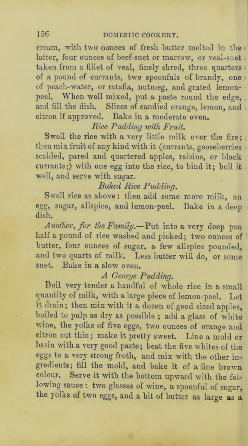 cream, 'witli two oances of fresh butter melted in the i latter, four ounces of beef-suet or marrow', or veal-suet taken from a fillet of veal, finely shred, three quarters i of a pound of currants, two spoonfuls of brandy, one i of peach-water, or ratafia, nutmeg, and grated lemon- peel. When well mixed, put a paste round the edge,. and fill the dish. Slices of candied orange, lemon, and citron if approved. Bake in a moderate oven. Rice Pudding with Fruit. Swell the rice with a very little milk over the fire; then mix fruit of any kind with it (currants, gooseberries scalded, pared and quartered apples, raisins, or black currants;) with one egg into the rice, to bind it; boil it well, and serve wdth sugar. Baked Rice Pudding. Swell rice as above; then add some more milk, an egg, sugar, allspice, and lemon-peel. Bake in a deep dish. Another, for the Family.—Put into a very deep pan half a pound of rice washed and picked; two ounces of butter, four ounces of sugar, a few allspice pounded, and two quarts of milk. Less butter will do, or some suet. Bake in a slow oven. A George Pudding. Boil verj- tender a handful of whole rice in a small quantity of milk, with a large piece of lemon-peel. Let it drain; then mix with it a dozen of good sized apples, boiled to pulp as dry as possible ; add a glass of white wine, the yolks of five eggs, two ounces of orange and citron cut thin; make it pretty sweet. Line a mold or basin with a very good paste; beat the five whites of the eggs to a very strong froth, and mix with the other in- gredients ; fill the mold, and bake it of a fine brown colour. Serve it with the bottom upward with the fol- lowing sauce ; two glasses of wine, a spoonful of sugar, the yolks of two eggs, and a bit of butter as large as a