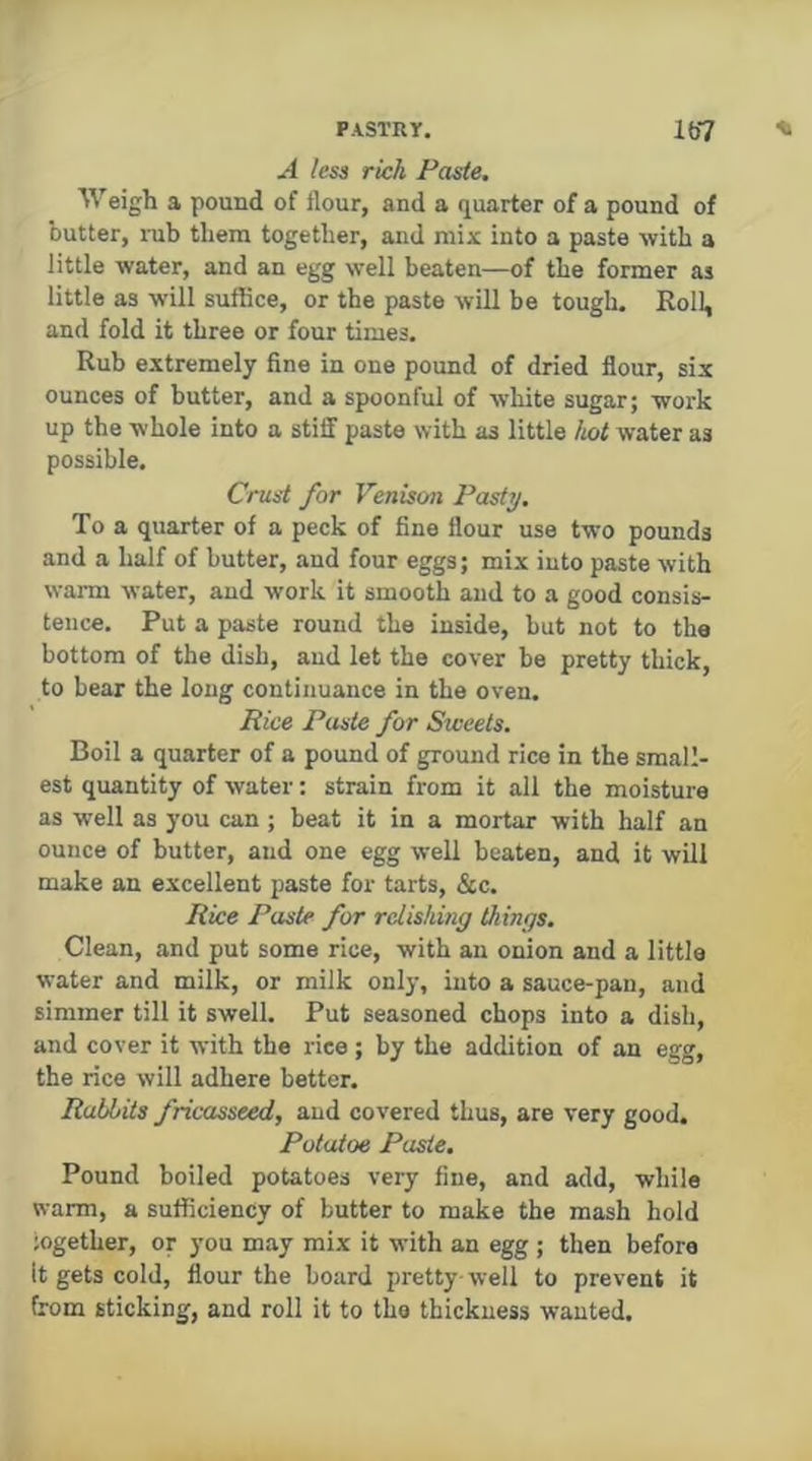 A less rich Paste. Weigh a pound of flour, and a quarter of a pound of butter, i-ub them together, and mix into a paste with a little water, and an egg well beaten—of the former as little as will suffice, or the paste will be tough. Roll, and fold it three or four times. Rub extremely fine in one pound of dried flour, six ounces of butter, and a spoonful of white sugar; work up the whole into a stiff paste with as little hot water as possible. Crust for Venison Pasty, To a quarter of a peck of fine flour use two pounds and a half of butter, and four eggs; mix into paste with warm water, and work it smooth and to a good consis- tence. Put a paste round the inside, but not to the bottom of the dish, and let the cover be pretty thick, to hear the long continuance in the oven. Rice Paste for Sweets. Boil a quarter of a pound of ground rice in the small- est quantity of water: strain from it all the moisture as well as you can ; beat it in a mortar with half an ounce of butter, and one egg well beaten, and it will make an excellent paste for tarts, &c. Rice Paste for relishing things. Clean, and put some rice, with an onion and a little water and milk, or milk only, into a sauce-pan, and simmer till it swell. Put seasoned chops into a dish, and cover it with the rice; by the addition of an egg, the rice will adhere better. Rabbits fricasseed, and covered thus, are very good. Potatoe Paste. Pound boiled potatoes very fine, and add, while warm, a sufficiency of butter to make the mash hold iogether, or you may mix it with an egg ; then before It gets cold, flour the hoard pretty-well to prevent it from sticking, and roll it to the thickness wanted.