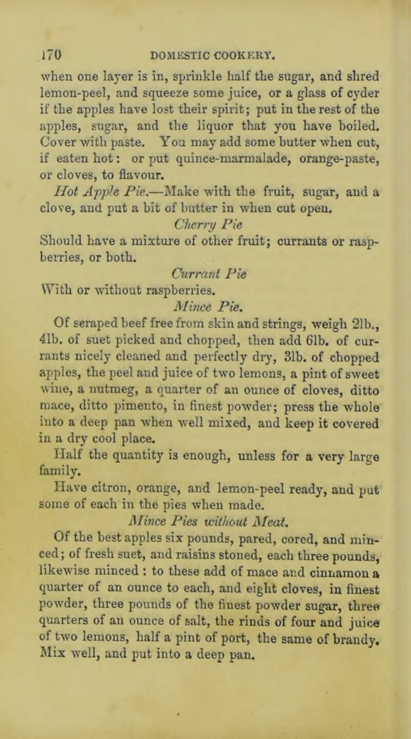 when one layer is in, sprinkle half the sugar, and shred lemon-peel, and squeeze some juice, or a glass of C3'der if the apples have lost their spirit; put in the rest of the apples, sugar, and the liquor that you have boiled. Cover with paste. You may add some butter when cut, if eaten hot: or put quince-marmalade, orange-paste, or cloves, to flavour. Hot Apple Fie.—Make with the fruit, sugar, and a clove, and put a bit of butter in when cut open. Chcn-y Pie Should have a mixture of other fruit; currants or rasp- beiTies, or both. Currant Pie With or without raspberries. Mince Pie. Of scraped beef free from skin and strings, weigh 21b., 41b, of suet picked and chopped, then add 61b. of cur- rants nicely cleaned and perfectly dry, 31b, of chopped apples, the peel and juice of two lemons, a pint of sweet wine, a nutmeg, a quarter of an ounce of cloves, ditto mace, ditto pimento, in finest powder; press the whole into a deep pan when well mixed, and keep it covered in a dry cool place. Half the quantity is enough, unless for a very large family. Have citron, orange, and lemon-peel ready, and put some of each in the pies when made. Mince Pies without Afcat, Of the best apples six pounds, pared, cored, and min- ced; of fresh suet, and raisins stoned, each three pounds, likewise minced : to these add of mace and cinnamon a quarter of an ounce to each, and eight cloves, in finest powder, three pounds of the finest powder sugar, three quarters of an ounce of salt, the rinds of four and juice of two lemons, half a pint of port, the same of brandy. Mix well, and put into a deep pan.