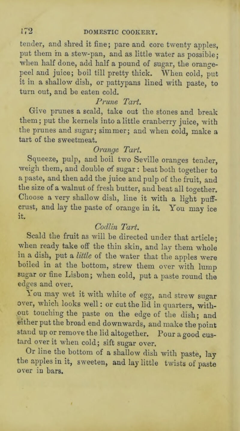 tender, and shred it fine; pare and core twenty apples, put them in a stew-pan, and as little water as possible; when half done, add half a pound of sugar, the orange- peel and juice; boil till pretty thick. When cold, put it in a shallow dish, or pattypans lined with paste, to turn out, and be eaten cold. Prune Tart. Give prunes a scald, take out the stones and break them; put the kernels into a little cranberry juice, with the prunes and sugar; simmer; and when cold, make a tart of the sweetmeat. Orange Tart. Squeeze, pulp, and boil two Seville oranges tender, weigh them, and double of sugar : beat both together to a paste, and then add the juice and pulp of the fruit, and the size of a walnut of fresh butter, and beat all together. Choose a very shallow dish, line it with a light puflF- crust, and lay the paste of orange in it. You may ice it. Codliti Tart. Scald the fruit as will be directed under that article; when ready take off the thin skin, and lay them whole in a dish, put a little of the water that the apples were boiled in at the bottom, strew them over with lump sugar or fine Lisbon; when cold, put a paste round the edges and over. \ ou may wet it with white of egg, and strew sugar over, which looks well: or cut the lid in quarters, with- out touching the paste on the edge of the dish; and either put the broad end downwards, and make the point stand up or remove the lid altogether. Pour a good cus- tard over it when cold; sift sugar over. Or line the bottom of a shallow dish with paste, lay the apples in it, sweeten, and lay little twists of paste over in bars.