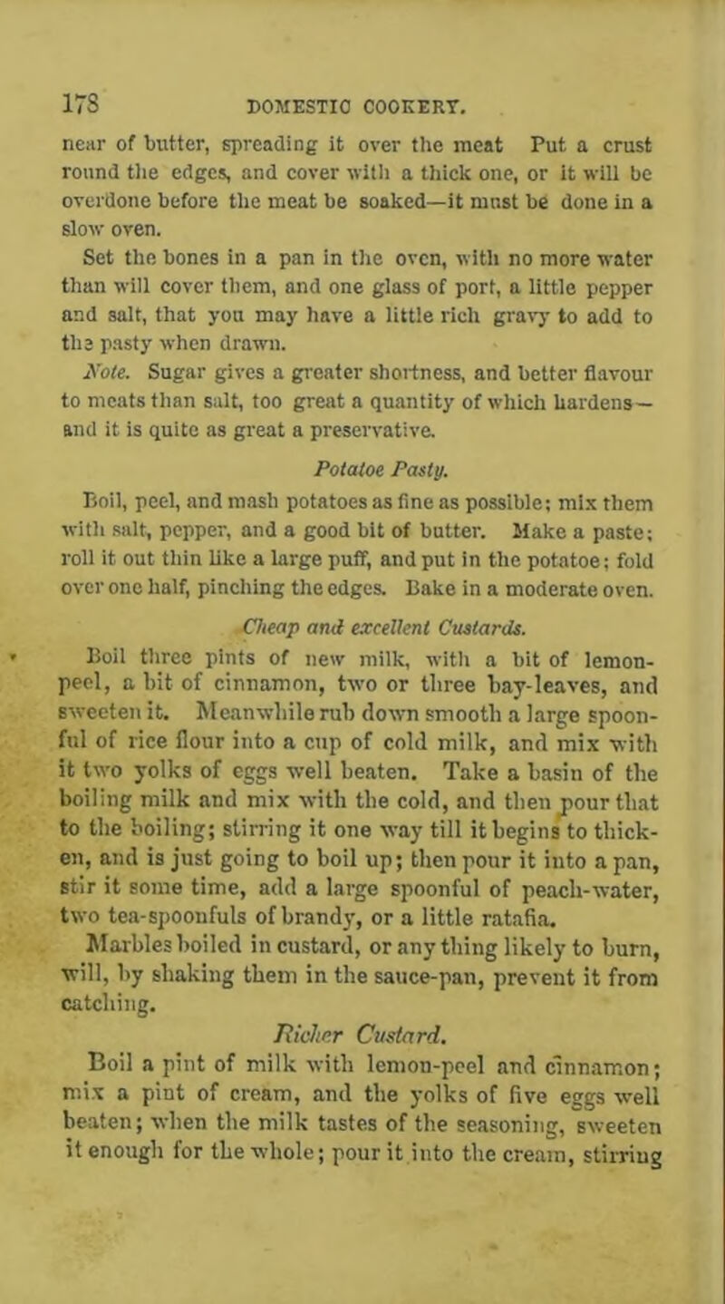 near of butter, spreading it over tlie meat Put a crust round tlie edges, and cover with a thick one, or it wili be overdone before tlie meat be soaked—it must be done in a slow oven. Set tlie bones in a pan in the oven, with no more water than will cover them, and one glass of port, a little pepper and salt, that you may have a little rich gravy to add to the pasty when drawn. Xole. Sugar gives a greater shoitness, and better flavour to meats than salt, too great a quantity of which hardens— and it is quite as great a preservative. Potatoe Pasty. Boil, peel, and mash potatoes as fine as possible; mix them with salt, pepper, and a good bit of butter. Make a paste; roll it out thin like a large puff, and put in the potatoe; fold over one half, pinching the edges. Bake in a moderate oven. jCheap and excellent Custards. Boil three pints of new milk, with a bit of lemon- peel, a bit of cinnamon, two or three bay-leaves, and sweeten it. Meanwhile mb down smooth a large spoon- ful of rice flour into a cup of cold milk, and mix with it two yolks of eggs well beaten. Take a basin of the boiling milk and mix with the cold, and then^our that to the boiling; stirring it one way till it begins to thick- en, and is just going to boil up; then pour it into a pan, stir it some time, add a large spoonful of peach-water, two tea-spoonfuls of brandy, or a little ratafia. Marbles boiled in custard, or any thing likely to burn, will, by shaking them in the sauce-pan, prevent it from catching. Tiicher Custard. Boil a pint of milk with lemon-peel and cinnamon; mi.x a pint of cream, and the yolks of five eggs well beaten; when the milk tastes of the seasoning, sweeten it enough for the whole; pour it into the cream, stirring