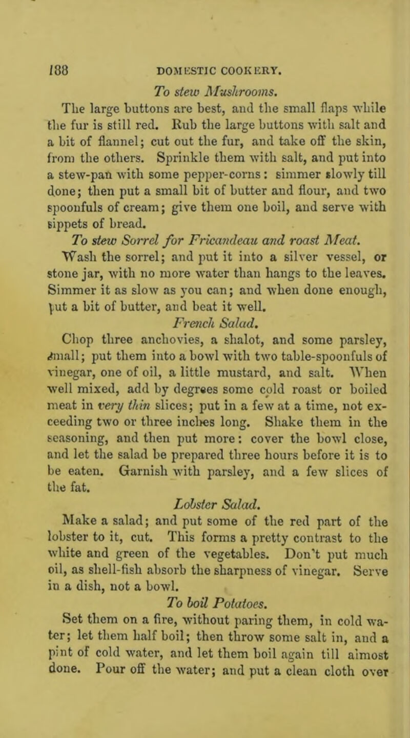 To stew Mushrooms. The large buttons are best, and the small flaps -while the fur is still red. Rub the large buttons with salt and a bit of flannel; cut out the fur, and take off the skin, from the others. Sprinkle them with salt, and put into a stew-pan with some pepper-corns: simmer slowly till done; then put a small bit of butter and flour, and two spoonfuls of cream; give them one boil, and serve with sippets of bread. To stew Sorrd for Fricandeau and roast Meat. VTash the sorrel; and put it into a silver vessel, or stone jar, with no more water than hangs to the leaves. Simmer it as slow as you can; and when done enough, \,ut a bit of butter, and beat it well. French Salad. Chop three anchovies, a shalot, and some parsley, .Jniall; put them into a bowl with two table-spoonfuls of vinegar, one of oil, a little mustard, and salt. AVhen well mixed, add by degrees some cold roast or boiled meat in very thin slices; put in a few at a time, not ex- ceeding two or three incl>es long. Shake them in the seasoning, and then put more; cover the bowl close, and let the salad be prepared three hours before it is to be eaten. Garnish with parsley, and a few slices of the fat. Lobster Salad. Make a salad; and put some of the red part of the lobster to it, cut. This forms a pretty contrast to the white and green of the vegetables. Don’t put much oil, as shell-fish absorb the sharpness of vinegar. Serve in a dish, not a bowl. To boil Potatoes. Set them on a fire, without paring them, in cold wa- ter; let them half boil; then throw some salt in, and a pint of cold water, and let them boil again till almost done. Pour off the water; and put a clean cloth over