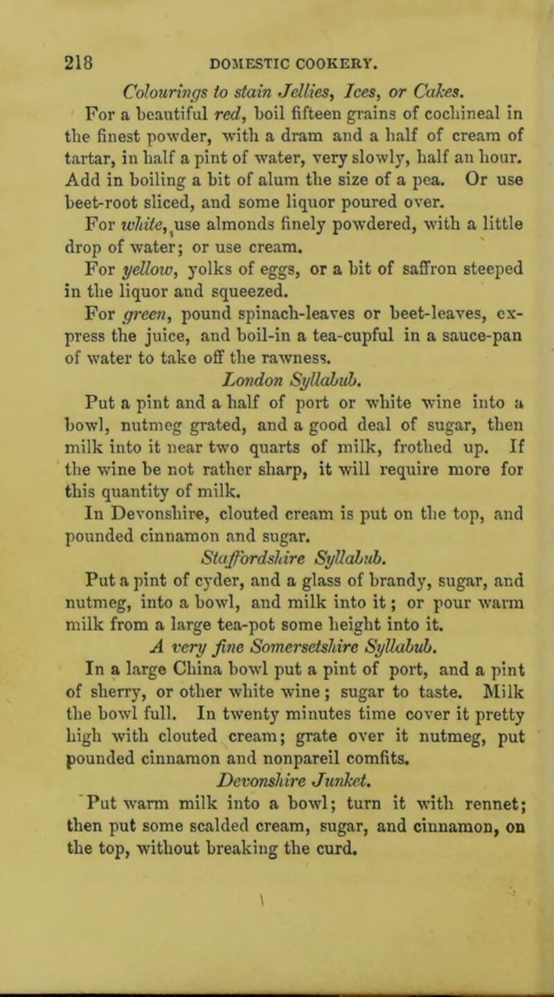 Colourings to stain Jellies, Ices, or Calces. For a beautiful red, boil fifteen grains of cochineal in the finest powder, with a dram and a half of cream of tartar, in half a pint of water, very slowly, half an hour. Add in boiling a bit of alum the size of a pea. Or use beet-root sliced, and some liquor poured over. For white, \xso almonds finely powdered, with a little drop of water; or use cream. For yellow, yolks of eggs, or a bit of saffron steeped in the liquor and squeezed. For green, pound spinach-leaves or beet-leaves, ex- press the juice, and boil-in a tea-cupful in a sauce-pan of water to take off the rawness. Lottdon Syllahuh. Put a pint and a half of port or white wine into a bowl, nutmeg grated, and a good deal of sugar, then milk into it near two quarts of milk, frothed up. If the wine he not rather sharp, it will require more for this quantity of milk. In Devonshire, clouted cream is put on the top, and pounded cinnamon and sugar. Staffordshire Syllabub. Put a pint of cyder, and a glass of brandy, sugar, and nutmeg, into a bowl, and milk into it; or pour warm milk from a large tea-pot some height into it. A very fine Somersetshire Syllabub. In a large China bowl put a pint of port, and a pint of sherry, or other white wine ; sugar to taste. Milk the bowl full. In twenty minutes time cover it pretty high with clouted cream; grate over it nutmeg, put pounded cinnamon and nonpareil comfits. Devonshire Junkel. Put warm milk into a bowl; turn it with rennet; then put some scalded cream, sugar, and cinnamon, on the top, without breaking the curd.