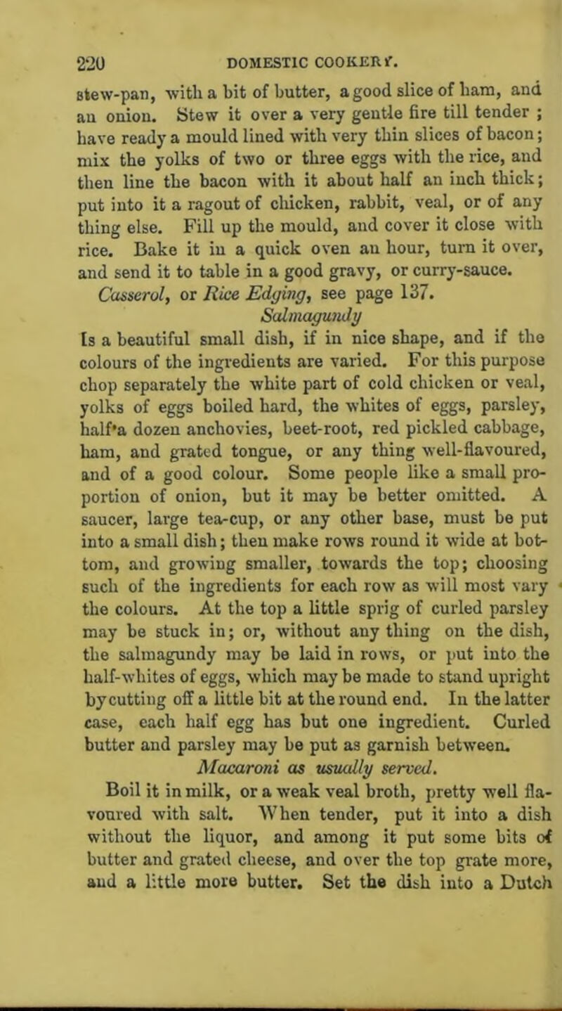 Btew-pan, with a bit of butter, a good slice of bam, and au onion. Stew it over a very gentle fire till tender ; have ready a mould lined with very thin slices of bacon; mix the yolks of two or three eggs with the rice, and then line the bacon with it about half an inch thick; put into it a ragout of cliicken, rabbit, veal, or of any thing else. Fill up the mould, and cover it close with rice. Bake it in a quick oven au hour, turn it over, and send it to table in a good gravy, or currj’-sauce. Casserol, or Rice Edging, see page 137. SalmagunJg fs a beautiful small dish, if in nice shape, and if the colours of the ingredients are varied. For this purpose chop separately the white part of cold chicken or veal, yolks of eggs boiled hard, the whites of eggs, parsley, half*a dozen anchovies, beet-root, red pickled cabbage, ham, and grated tongue, or any thing well-flavoured, and of a good colour. Some people like a small pro- portion of onion, but it may be better omitted. A saucer, large tea-cup, or any other base, must be put into a small dish; then make rows round it wide at bot- tom, and growing smaller, towards the top; choosing such of the ingredients for each row as will most vary the colours. At the top a little sprig of curled parsley may be stuck in; or, without any thing on the dish, the salmagundy may be laid in rows, or put into the half-whites of eggs, which may be made to stand upright by cutting oil a little bit at the round end. In the latter case, each half egg has but one ingredient. Curled butter and parsley may be put as garnish between. Macaroni as usually served. Boil it in milk, or a weak veal broth, pretty well fla- voured with salt. When tender, put it into a dish without the liquor, and among it put some bits of butter and grated cheese, and over the top grate more, and a little more butter. Set the dish into a Dutch