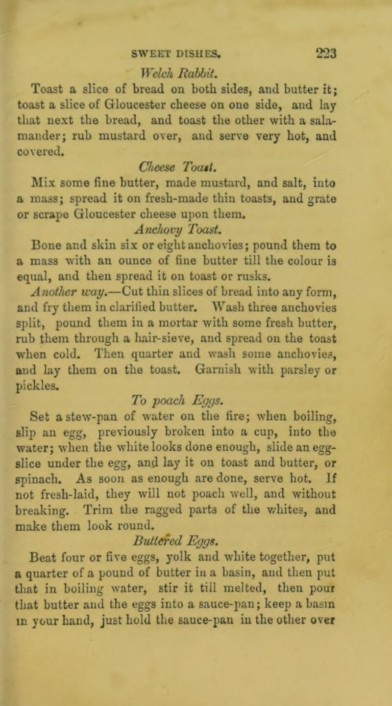 Welch Rabbit. Toast a slice of bread on both sides, and butter it; toast a slice of Gloucester cheese on one side, and lay that next the bread, and toast the other with a sala- mander; rub mustard over, and serve very hot, and covered. Cheese Toast. Mix some fine butter, made mustard, and salt, into a mass; spread it on fresh-made thin toasts, and grate or scrape Gloucester cheese upon them. Anchovy Toast. Bone and skin six or eight anchovies; pound them to a mass with an ounce of fine butter till the colour is equal, and then spread it on toast or rusks. Another way.—Cut thin slices of bread into any form, and fry them in clarified butter. Wash three anchovies split, pound them in a mortar with some fresh butter, rub them through a hair-sieve, and spread on the toast when cold. Then quarter and wash some anchovies, and lay them on the toast. Garnish with parsley or pickles. To poach Eggs. Set a stew-pan of water on the fire; when boiling, slip an egg, previously broken into a cup, into the water; when the white looks done enough, slide an egg- slice under the egg, and lay it on toast and butter, or spinach. As soon as enough are done, serve hot. If not fresh-laid, they will not poach well, and without breaking. Trim the ragged parts of the v/hites, and make them look round, Buttefed Eggs. Beat four or five eggs, yolk and white together, put a quarter of a pound of butter in a basin, and then put that in boiling water, stir it till melted, then pour that butter and the eggs into a sauce-pan; keep a basin in your hand, just hold the sauce-pan in the other over