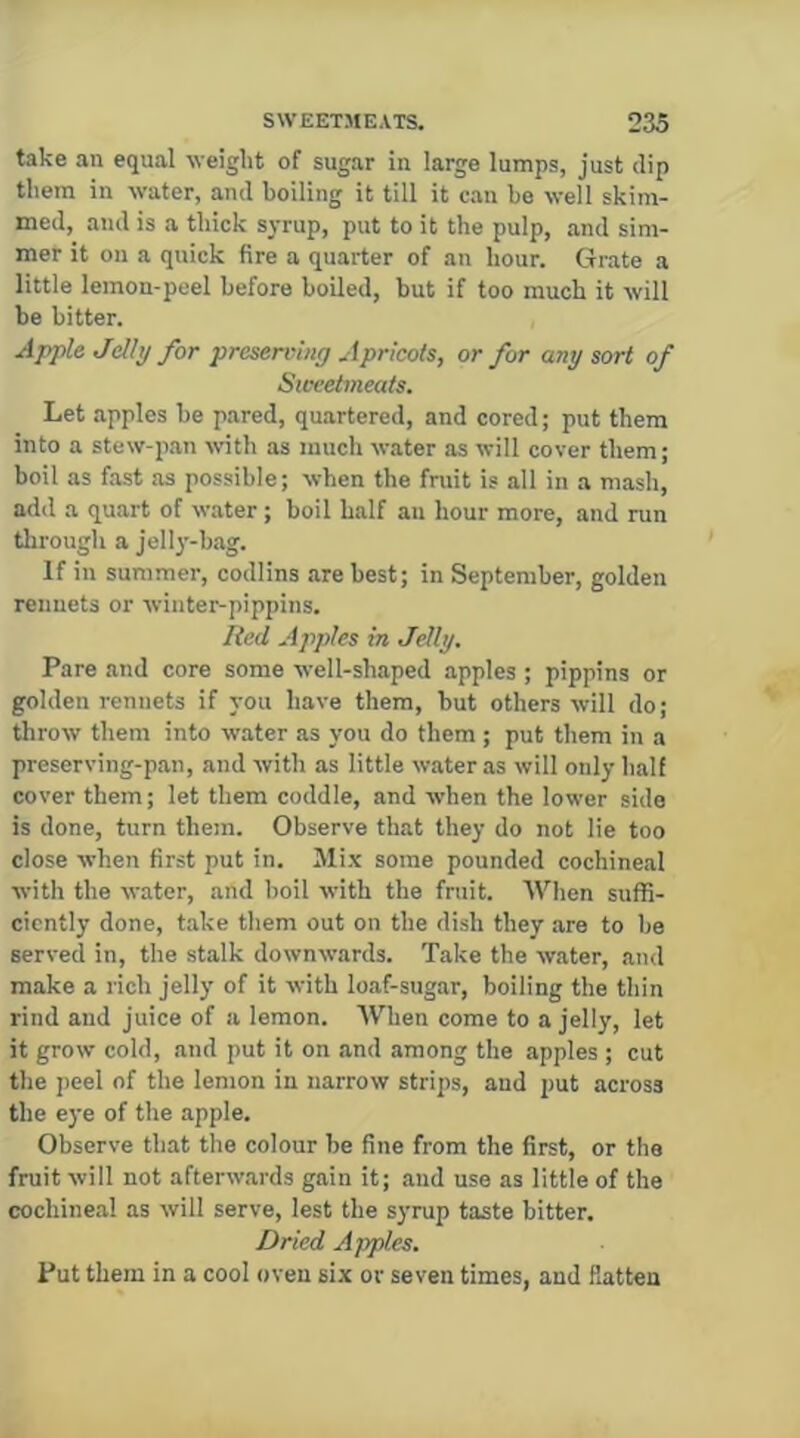 take an equal weight of sugar in large lumps, just dip them in water, and boiling it till it can be well skim- med, and is a thick syrup, put to it the pulp, and sim- mer it on a quick fire a quarter of an hour. Grate a little lemon-peel before boiled, but if too much it will be bitter. Apple Jdhj for preserving Apricots, or for any sort of Sweetmeats. Let apples be pared, quartered, and cored; put them into a stew-pan wth as much water as wilt cover them; boil as fast as possible; when the fniit is all in a mash, add a quart of water; boil half an hour more, and run through a Jelly-bag. If in summer, codlins are best; in September, golden rennets or winter-pippins. Red Apples in Jelly. Pare and core some well-shaped apples ; pippins or golden rennets if you have them, but others will do; throw them into water as you do them; put them in a preserving-pan, and with as little water as will only half cover them; let them coddle, and when the lower side is done, turn them. Observe that they do not lie too close when first put in. Mi.v some pounded cochineal with the water, and boil with the fruit. AVhen suffi- ciently done, take them out on the dish they are to be served in, the stalk downwards. Take the water, and make a rich jelly of it with loaf-sugar, boiling the thin rind and juice of a lemon. When come to a jelly, let it grow cold, and put it on and among the apples ; cut the peel of the lemon in narrow strips, and put across the eye of the apple. Observe that the colour be fine from the first, or the fruit will not afterw.ards gain it; and use as little of the cochine.al as will serve, lest the syrup taste bitter. Dried Apples. Put them in a cool oven six or seven times, and Ratten