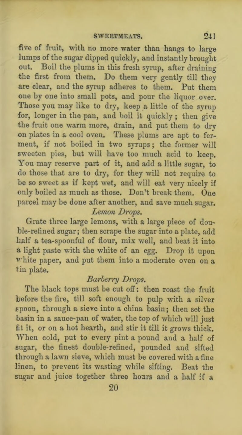 five of fruit, with no more water than hangs to large lumps of the sugar dipped quickly, and instantly brought out. Boil the plums in this fresh syrup, after draining the first from them. Do them very gently till they are clear, and the syrup adheres to them. Put them one by one into small pots, and pour the liquor over. Those you may like to dry, keep a little of the syrup for, longer in the pan, and boil it quickly; then give the fruit one warm more, drain, and put them to dry on plates in a cool oven. These plums are apt to fer- ment, if not boiled in two syrups; the former will sweeten pies, but will have too much acid to keep. You may reserve part of it, and add a little sugar, to do those that are to diy’, for they will not require to be so sweet as if kept wet, and will eat very nicely if only boiled as much as those. Don’t break them. One parcel may be done after another, and save much sugar. Lemon Drops. Grate three large lemons, with a large piece of dou- ble-refined sugar; then scrape the sugar into a plate, add half a tea-spoonful of flour, mix well, and beat it into a light paste with the white of an egg. Drop it upon v hite paper, and put them into a moderate oven on a tin plate. Barberry Drops. The black tops must be cut off: then roast the fruit before the fire, till soft enough to pulp with a silver spoon, through a sieve into a china basin; then set the basin in a sauce-pan of water, the top of which will just fit it, or on a hot hearth, and stir it till it grows thick. When cold, put to every pint a pound and a half of sugar, the finest double-refined, pounded and sifted through a lawn sieve, which must be covered with a fine linen, to prevent its wasting while sifting. Beat the sugar and juice together three hoars and a half if a 20