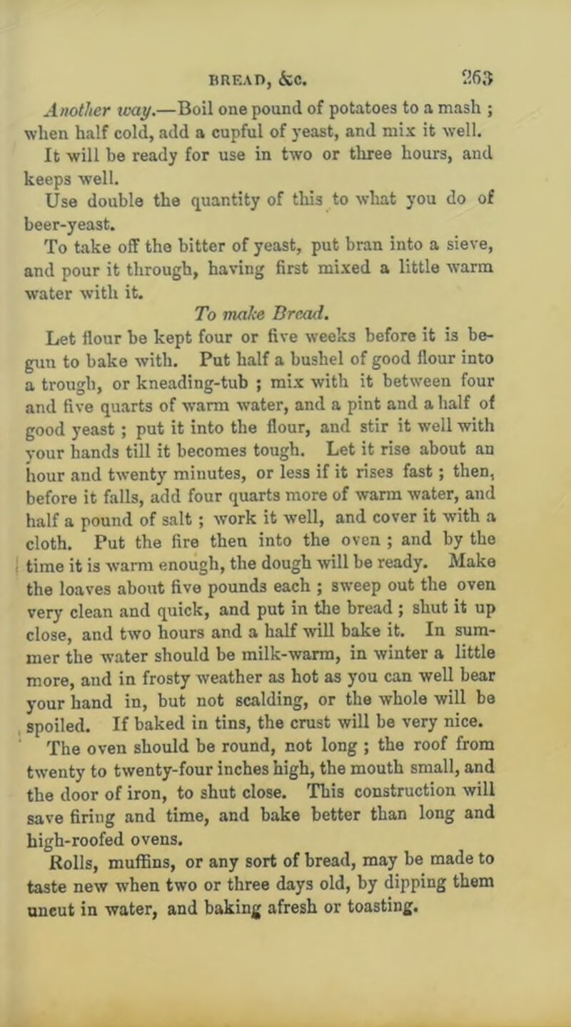 BREAD, &C. 26,‘t Another toay.—Boil one pound of potatoes to a mash ; when half cold, add a cupful of yeast, and mix it well. It will be ready for use in two or three hours, and keeps well. Use double the quantity of this to what you do of beer-yeast. To take off the bitter of yeast, put bran into a sieve, and pour it through, having first mixed a little warm water with it. To make Bread. Let flour be kept four or five weeks before it is be- gun to bake with. Put half a bushel of good flour into a trough, or kneading-tub ; mix with it between four and five quarts of warm water, and a pint and a half of good yeast; put it into the flour, and stir it well with vour hands till it becomes tough. Let it rise about an hour and twenty minutes, or less if it rises fast; then, before it falls, add four quarts more of warm water, and half a pound of salt; work it well, and cover it with a cloth. Put the fire then into the oven ; and by the j time it is warm enough, the dough will be ready. Make the loaves about five pounds each ; sweep out the oven very clean and quick, and put in the bread ; shut it up close, and two hours and a half will bake it. In sum- mer the water should be milk-warm, in winter a little more, and in frosty weather as hot as you can well bear your hand in, but not scalding, or the whole will be spoiled. If baked in tins, the crust will be very nice. The oven should be round, not long ; the roof from twenty to twenty-four inches high, the mouth small, and the door of iron, to shut close. This construction will save firing and time, and bake better than long and high-roofed ovens. Rolls, muffins, or any sort of bread, may be made to taste new when two or three days old, by dipping them uncut in water, and baking afresh or toasting.