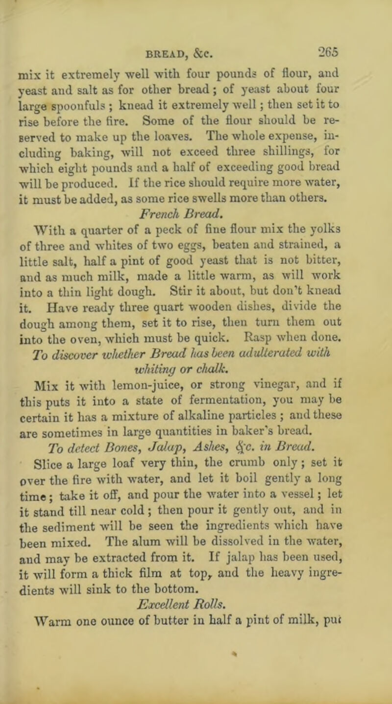 mix it extremely well with four pounds of flour, and yeast and salt as for other bread; of yeast about four large spoonfuls ; knead it extremely well; then set it to rise before the fire. Some of the flour should be re- served to make up the loaves. The whole expense, in- cluding baking, will not exceed three shillings, for which eight pounds and a half of exceeding good bread will be produced. If the rice should require more water, it must be added, as some rice swells more than others. French Bread. With a quarter of a peck of fine flour mix the yolks of three and whites of two eggs, beaten and strained, a little salt, half a pint of good yeast that is not bitter, and as much milk, made a little warm, as will work into a thin light dough. Stir it about, but don’t knead it. Have ready three quart wooden dishes, divide the dough among them, set it to rise, then turn them out into the oven, which must be quick. Rasp when done. To discover whether Bread has been adulterated with whiting or chalk. Mix it with lemon-juice, or strong vinegar, and if this puts it into a state of fermentation, you may be certain it has a mixture of alkaline particles ; and these are sometimes in large quantities in baker's bread. To detect Bones, Jalap, Ashes, t^c. in Bread. Slice a large loaf very thin, the crumb only ; set it over the fire with water, and let it boil gently a long time; take it off, and pour the water into a vessel; let it stand till near cold ; then pour it gently out, and in the sediment will be seen the ingredients which have been mixed. The alum will be dissolved in the water, and may be extracted from it. If jalap has been used, it will form a thick film at top, and the heavy ingre- dients will sink to the bottom. Excellent Rolls. Warm one ounce of butter in half a pint of milk, put