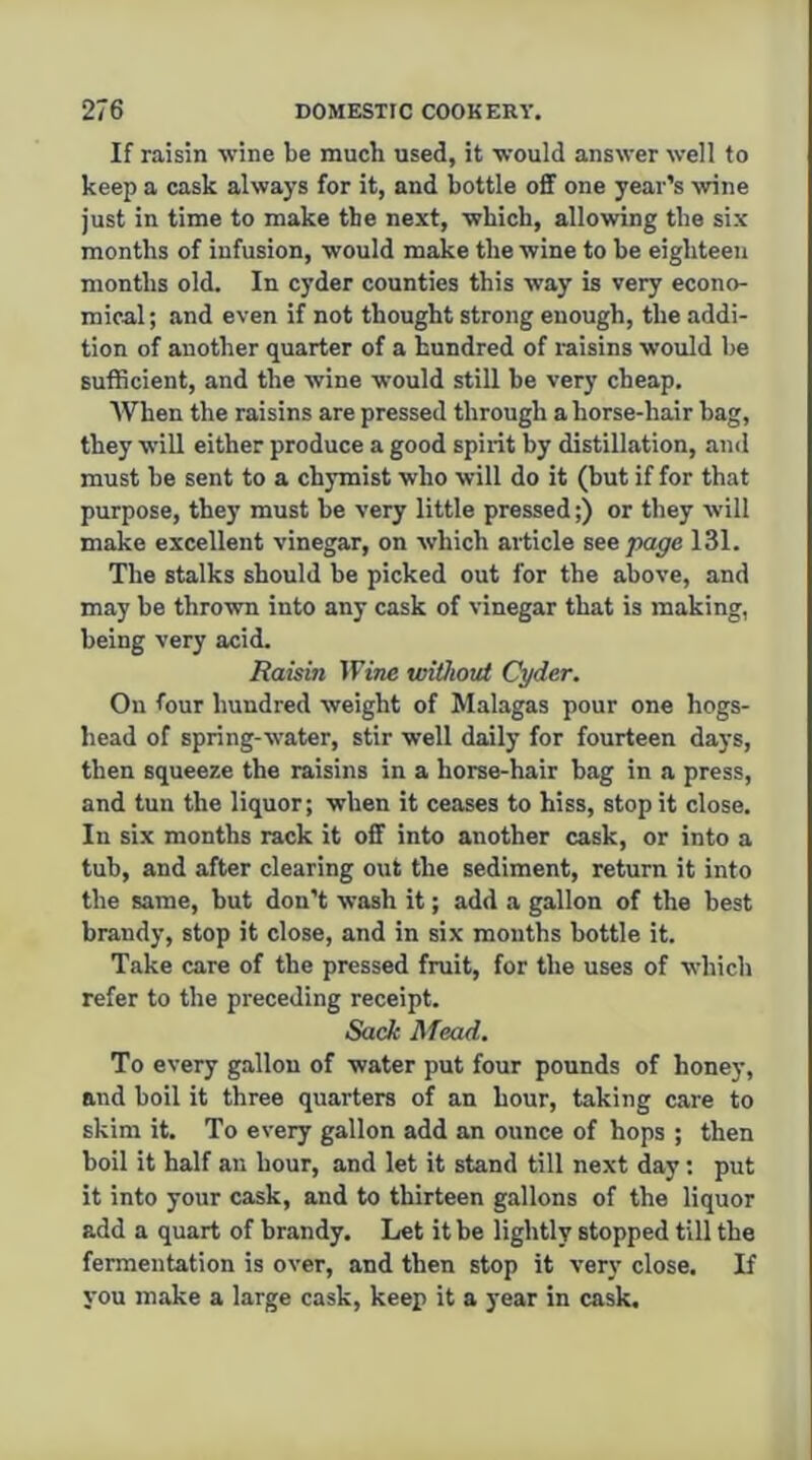 If raisin wine be much used, it would answer well to keep a cask always for it, and bottle off one year’s wine just in time to make the next, which, allowing the six months of infusion, would make the wine to be eighteen months old. In cyder counties this way b very econo- mical; and even if not thought strong enough, the addi- tion of another quarter of a hundred of laisins would be sufficient, and the wine would still be very cheap. AVhen the raisins are pressed through a horse-hair bag, they will either produce a good spirit by distillation, and must be sent to a chymist who will do it (but if for that purpose, they must be very little pressed;) or they will make excellent vinegar, on which article see page 131. The stalks should be picked out for the above, and may be thrown into any cask of vinegar that is making, being very acid. Raisin Wine without Cyder. On four hundred weight of Malagas pour one hogs- head of spring-water, stir well daily for fourteen days, then squeeze the raisins in a horse-hair bag in a press, and tun the liquor; when it ceases to hiss, stop it close. In six months rack it off into another cask, or into a tub, and after clearing out the sediment, return it into the same, but don’t wash it; add a gallon of the best brandy, stop it close, and in six months bottle it. Take care of the pressed fruit, for the uses of which refer to the preceding receipt. Sack Mead. To every gallon of water put four pounds of honey, and boil it three quarters of an hour, taking care to skim it. To every gallon add an ounce of hops ; then boil it half an hour, and let it stand till next day: put it into your cask, and to thirteen gallons of the liquor add a quart of brandy. Let it be lightly stopped till the fermentation is over, and then stop it very close. If you make a large cask, keep it a year in cask.