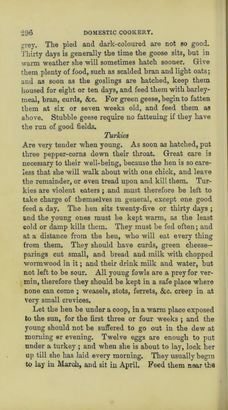 ^rey. The pied and dark-coloured are not bo good. 'J'hirty days is generally the time the goose sits, but in warm •weather she ■will sometimes hatch sooner. Give them plenty of food, such as scalded bran and light oats; and as soon as the goslings are hatched, keep them housed for eight or ten days, and feed them with barley- meal, bran, curds, &c. For green geese, begin to fatten them at six or seven weeks old, and feed them as above. Stubble geese require no fattening if they liave the run of good fields. Turkies Are very tender when yonng. As soon as hatched, put three pepper-corns down their throat. Great care is necessary to their well-being, because the hen is so care- less that she will walk about with one chick, and leave the remainder, or oven tread upon and kill them. Tur- kies are ■violent eaters; and must therefore be left to take charge of themselves in general, except one good feed a day. Tho hen sits twenty-five or thirty days ; and the yonng ones must be kept warm, as the least cold or damp kills them. They must be fed often; and at a distance from the hen, who will eat every thing from them. They should have curds, green cheese- parings ent small, and bread and milk with chopped wormwood in it; and their drink milk and water, but not left to be sour. All young fowls are a prey for ver- min, therefore they should be kept in a safe place where none can come ; weasels, stots, ferrets, &c. creep in at Very small crevices. Let the hen be under a coop, in a warm place exposed to the sun, for the first three or four weeks ; and the young should not be suffered to go out in the dew at morning «r evening. Twelve eggs are enough to put nnder a turkey ; and when she is about to lay, lock her up till she has laid every morning. They usually begin to lay in March, and sit in April. Peed them near tha